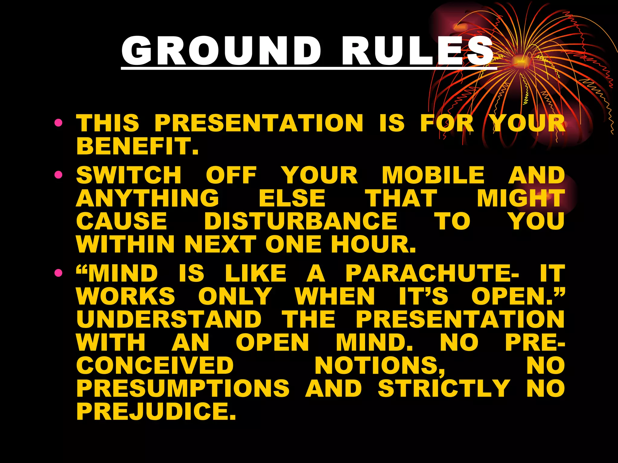 GROUND RULES THIS PRESENTATION IS FOR YOUR BENEFIT. SWITCH OFF YOUR MOBILE AND ANYTHING ELSE THAT MIGHT CAUSE DISTURBANCE TO YOU WITHIN NEXT ONE HOUR.  “ MIND IS LIKE A PARACHUTE- IT WORKS ONLY WHEN IT’S OPEN.” UNDERSTAND THE PRESENTATION WITH AN OPEN MIND. NO PRE-CONCEIVED NOTIONS, NO PRESUMPTIONS AND STRICTLY NO PREJUDICE. 