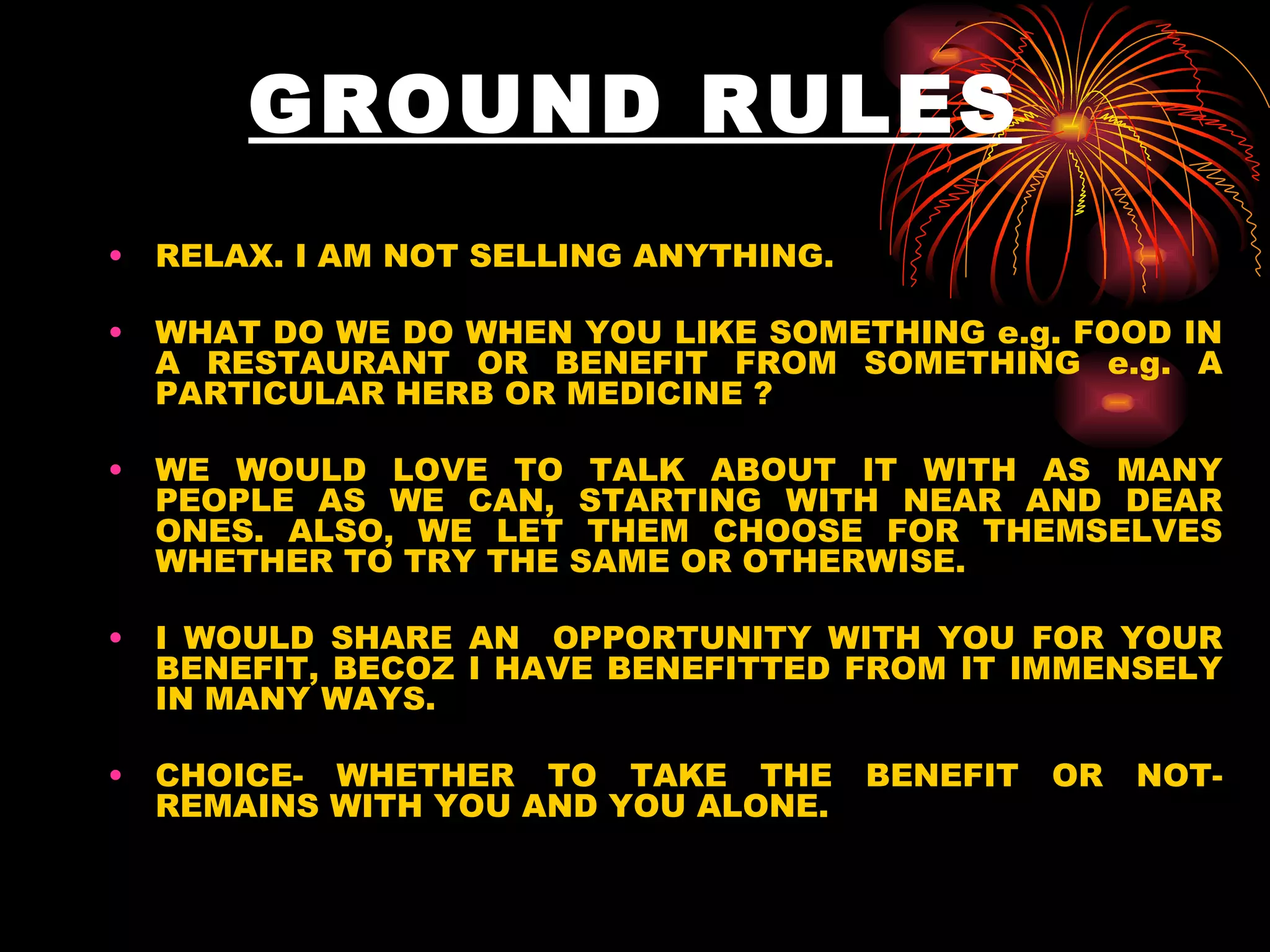 GROUND RULES RELAX. I AM NOT SELLING ANYTHING. WHAT DO WE DO WHEN YOU LIKE SOMETHING e.g. FOOD IN A RESTAURANT OR BENEFIT FROM SOMETHING e.g. A PARTICULAR HERB OR MEDICINE ? WE WOULD LOVE TO TALK ABOUT IT WITH AS MANY PEOPLE AS WE CAN, STARTING WITH NEAR AND DEAR ONES. ALSO, WE LET THEM CHOOSE FOR THEMSELVES WHETHER TO TRY THE SAME OR OTHERWISE. I WOULD SHARE AN  OPPORTUNITY WITH YOU FOR YOUR BENEFIT, BECOZ I HAVE BENEFITTED FROM IT IMMENSELY IN MANY WAYS. CHOICE- WHETHER TO TAKE THE BENEFIT OR NOT- REMAINS WITH YOU AND YOU ALONE. 