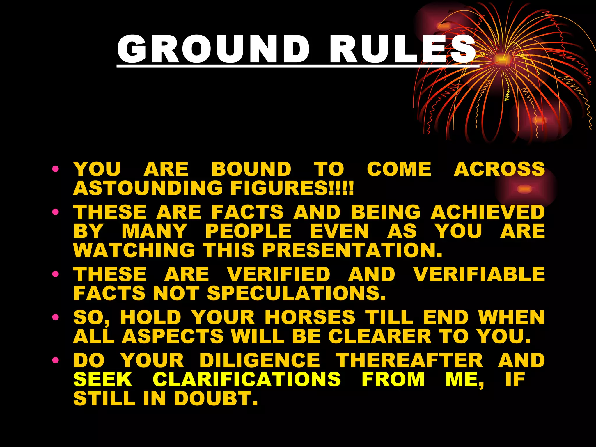 GROUND RULES YOU ARE BOUND TO COME ACROSS ASTOUNDING FIGURES!!!!  THESE ARE FACTS AND BEING ACHIEVED BY MANY PEOPLE EVEN AS YOU ARE WATCHING THIS PRESENTATION.  THESE ARE VERIFIED AND VERIFIABLE FACTS NOT SPECULATIONS.  SO, HOLD YOUR HORSES TILL END WHEN ALL ASPECTS WILL BE CLEARER TO YOU. DO YOUR DILIGENCE THEREAFTER AND  SEEK CLARIFICATIONS FROM ME , IF  STILL IN DOUBT.  