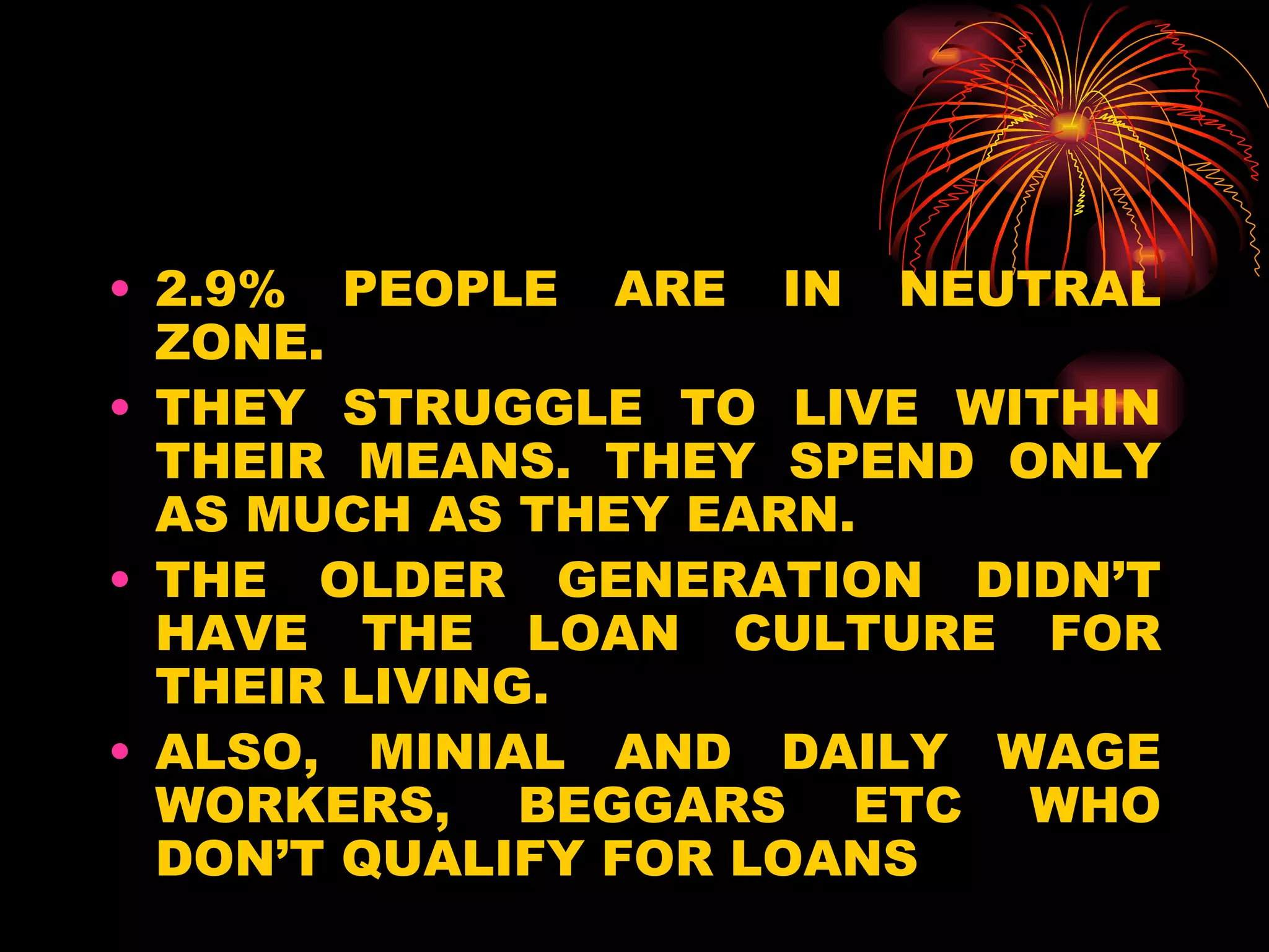 2.9% PEOPLE ARE IN NEUTRAL ZONE. THEY STRUGGLE TO LIVE WITHIN THEIR MEANS. THEY SPEND ONLY AS MUCH AS THEY EARN. THE OLDER GENERATION DIDN’T HAVE THE LOAN CULTURE FOR THEIR LIVING. ALSO, MINIAL AND DAILY WAGE WORKERS, BEGGARS ETC WHO DON’T QUALIFY FOR LOANS  