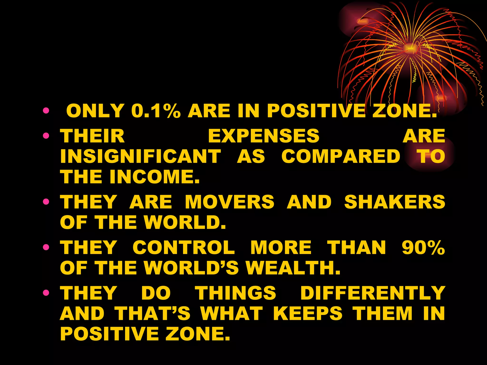 ONLY 0.1% ARE IN POSITIVE ZONE. THEIR EXPENSES ARE INSIGNIFICANT AS COMPARED TO THE INCOME.  THEY ARE MOVERS AND SHAKERS OF THE WORLD. THEY CONTROL MORE THAN 90% OF THE WORLD’S WEALTH. THEY DO THINGS DIFFERENTLY AND THAT’S WHAT KEEPS THEM IN POSITIVE ZONE. 