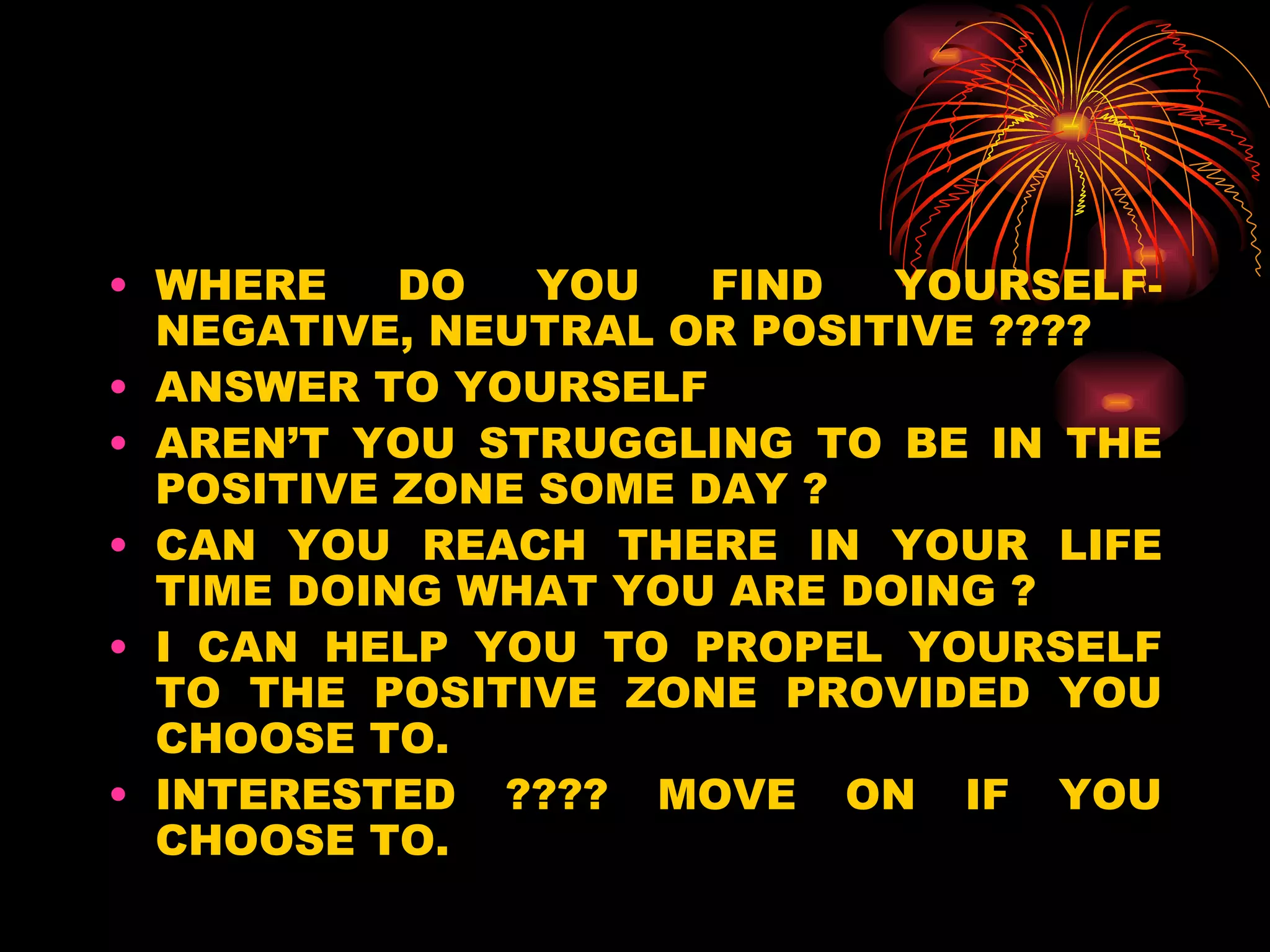 WHERE DO YOU FIND YOURSELF- NEGATIVE, NEUTRAL OR POSITIVE ???? ANSWER TO YOURSELF AREN’T YOU STRUGGLING TO BE IN THE POSITIVE ZONE SOME DAY ? CAN YOU REACH THERE IN YOUR LIFE TIME DOING WHAT YOU ARE DOING ? I CAN HELP YOU TO PROPEL YOURSELF TO THE POSITIVE ZONE PROVIDED YOU CHOOSE TO. INTERESTED ???? MOVE ON IF YOU CHOOSE TO. 