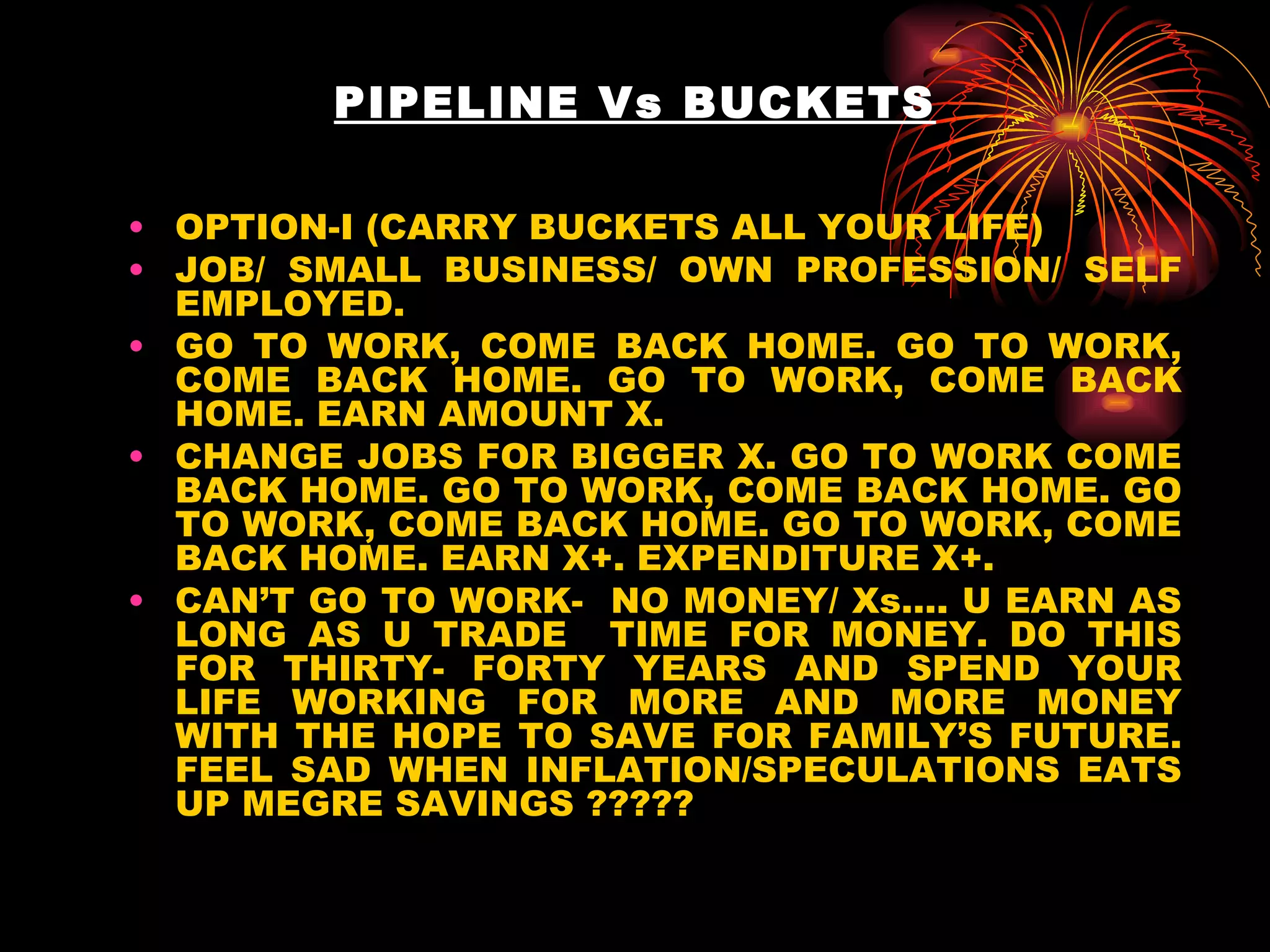 PIPELINE Vs BUCKETS OPTION-I (CARRY BUCKETS ALL YOUR LIFE) JOB/ SMALL BUSINESS/ OWN PROFESSION/ SELF EMPLOYED. GO TO WORK, COME BACK HOME. GO TO WORK, COME BACK HOME. GO TO WORK, COME BACK HOME. EARN AMOUNT X. CHANGE JOBS FOR BIGGER X. GO TO WORK COME BACK HOME. GO TO WORK, COME BACK HOME. GO TO WORK, COME BACK HOME. GO TO WORK, COME BACK HOME. EARN X+. EXPENDITURE X+. CAN’T GO TO WORK-  NO MONEY/ Xs…. U EARN AS LONG AS U TRADE  TIME FOR MONEY. DO THIS FOR THIRTY- FORTY YEARS AND SPEND YOUR LIFE WORKING FOR MORE AND MORE MONEY WITH THE HOPE TO SAVE FOR FAMILY’S FUTURE. FEEL SAD WHEN INFLATION/SPECULATIONS EATS UP MEGRE SAVINGS ????? 