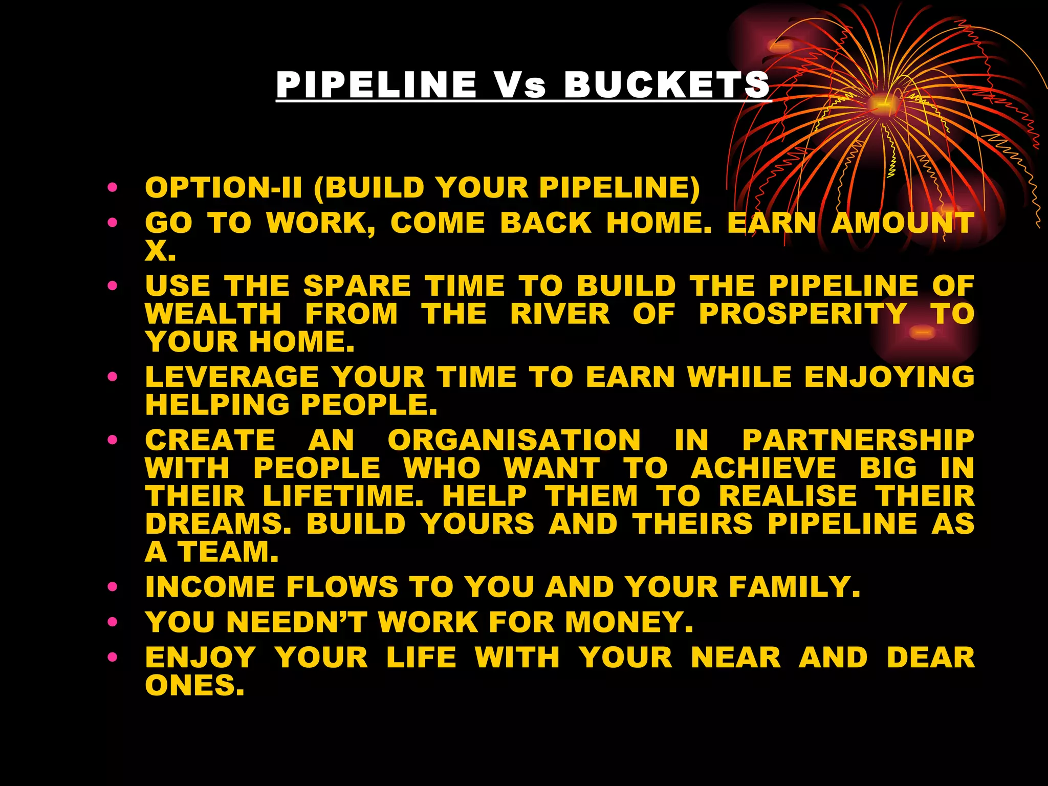 PIPELINE Vs BUCKETS OPTION-II (BUILD YOUR PIPELINE) GO TO WORK, COME BACK HOME. EARN AMOUNT X.  USE THE SPARE TIME TO BUILD THE PIPELINE OF WEALTH FROM THE RIVER OF PROSPERITY TO YOUR HOME. LEVERAGE YOUR TIME TO EARN WHILE ENJOYING HELPING PEOPLE. CREATE AN ORGANISATION IN PARTNERSHIP WITH PEOPLE WHO WANT TO ACHIEVE BIG IN THEIR LIFETIME. HELP THEM TO REALISE THEIR DREAMS. BUILD YOURS AND THEIRS PIPELINE AS A TEAM. INCOME FLOWS TO YOU AND YOUR FAMILY. YOU NEEDN’T WORK FOR MONEY. ENJOY YOUR LIFE WITH YOUR NEAR AND DEAR ONES. 