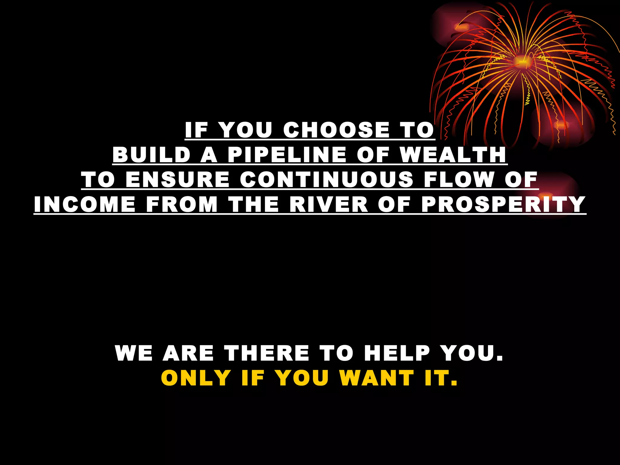 IF YOU CHOOSE TO BUILD A PIPELINE OF WEALTH TO ENSURE CONTINUOUS FLOW OF INCOME FROM THE RIVER OF PROSPERITY WE ARE THERE TO HELP YOU. ONLY IF YOU WANT IT. 