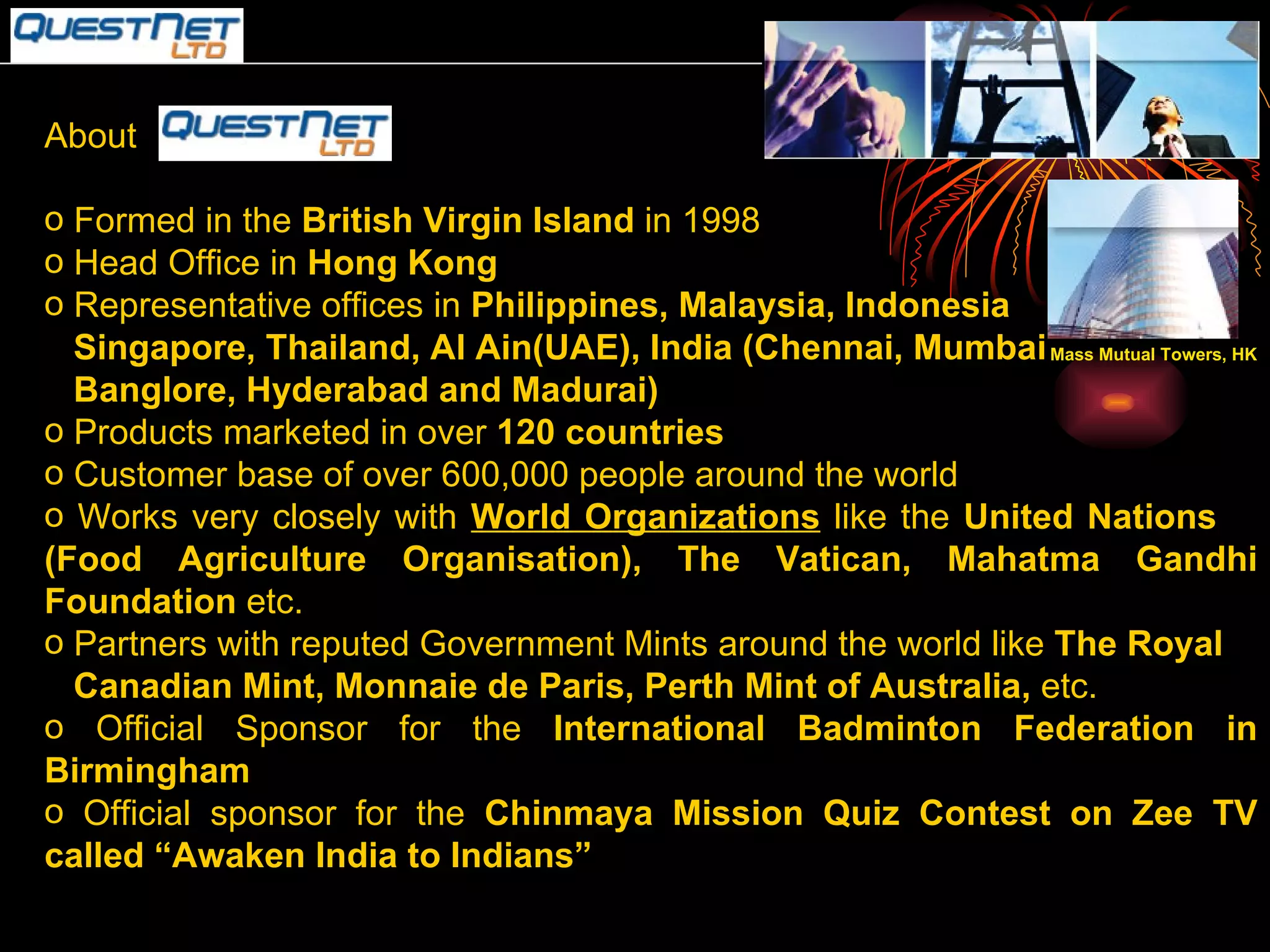 About  Formed in the  British Virgin Island  in 1998 Head Office in  Hong Kong Representative offices in  Philippines, Malaysia, Indonesia  Singapore, Thailand, Al Ain(UAE), India (Chennai, Mumbai Banglore, Hyderabad and Madurai) Products marketed in over  120 countries Customer base of over 600,000 people around the world Works very closely with  World Organizations  like the  United Nations  (Food Agriculture Organisation), The Vatican, Mahatma Gandhi Foundation  etc. Partners with reputed Government Mints around the world like  The Royal Canadian Mint, Monnaie de Paris, Perth Mint of Australia,  etc. Official Sponsor for the  International Badminton Federation in Birmingham Official sponsor for the  Chinmaya Mission Quiz Contest on Zee TV called “Awaken India to Indians”   Mass Mutual Towers, HK 