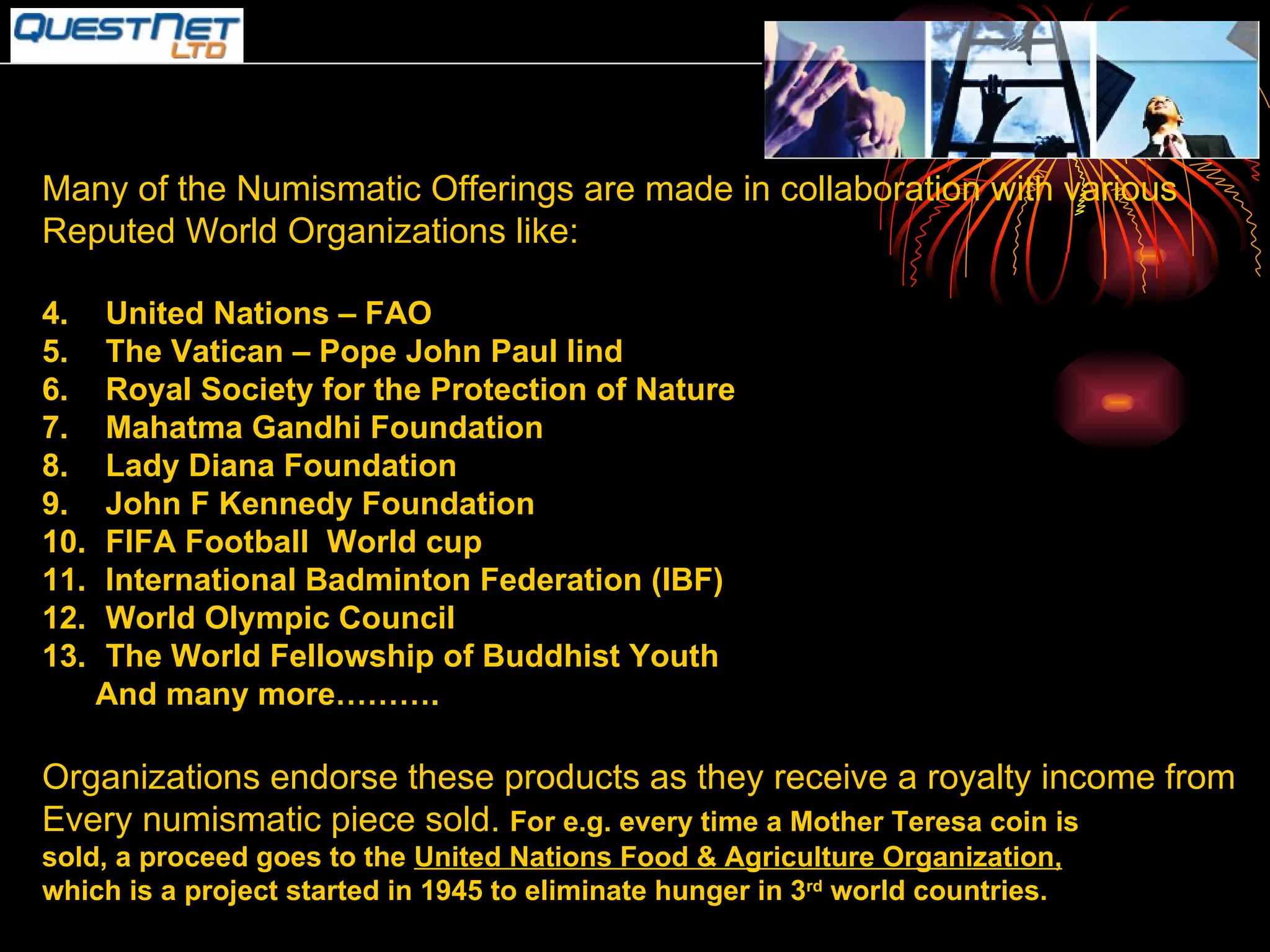 Many of the Numismatic Offerings are made in collaboration with various  Reputed World Organizations like: United Nations – FAO The Vatican – Pope John Paul Iind Royal Society for the Protection of Nature Mahatma Gandhi Foundation  Lady Diana Foundation John F Kennedy Foundation FIFA Football  World cup International Badminton Federation (IBF) World Olympic Council The World Fellowship of Buddhist Youth And many more………. Organizations endorse these products as they receive a royalty income from Every numismatic piece sold.  For e.g. every time a Mother Teresa coin is sold, a proceed goes to the  United Nations Food & Agriculture Organization, which is a project started in 1945 to eliminate hunger in 3 rd  world countries. 