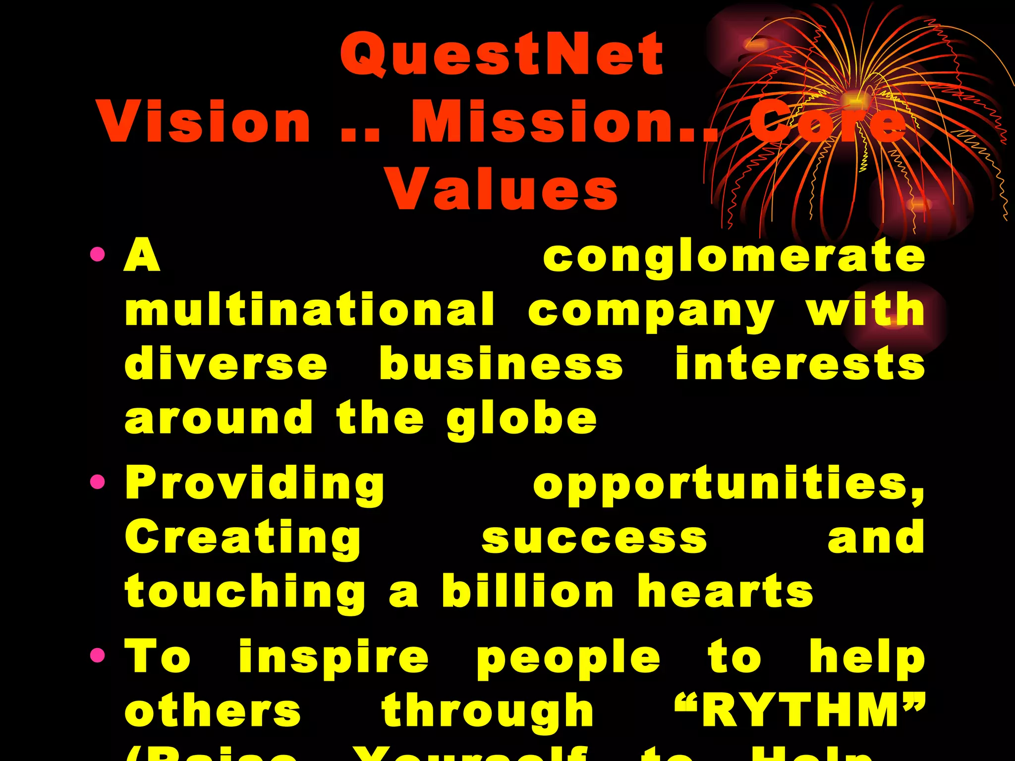 QuestNet Vision .. Mission.. Core Values A conglomerate multinational company with diverse business interests around the globe Providing opportunities, Creating success and touching a billion hearts To inspire people to help others through “RYTHM” (Raise Yourself to Help  Mankind)….  