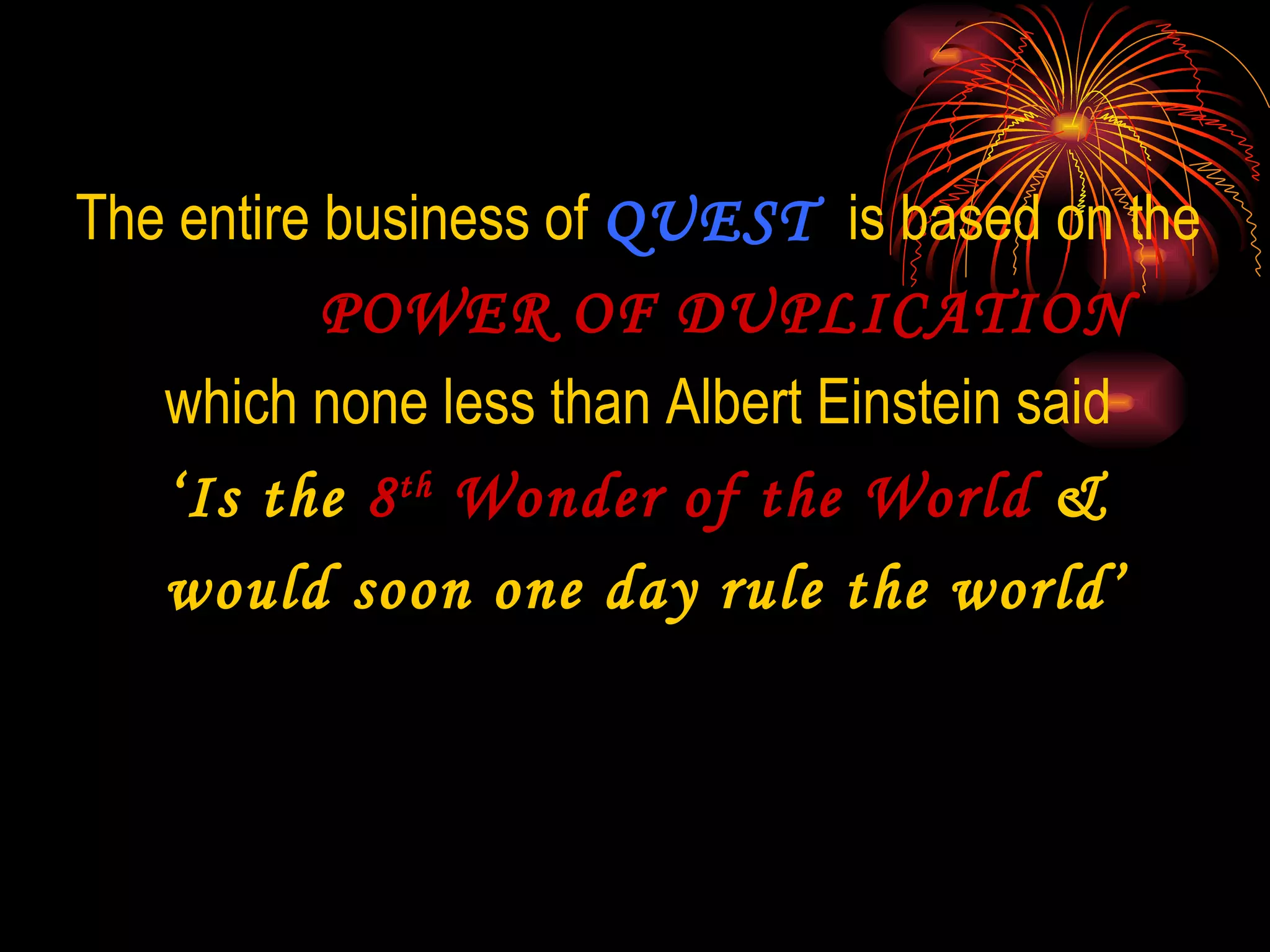 The entire business of  QUEST  is based on the  POWER OF DUPLICATION which none less than Albert Einstein said  ‘ Is the  8 th  Wonder of the World  &  would soon one day rule the world’ 