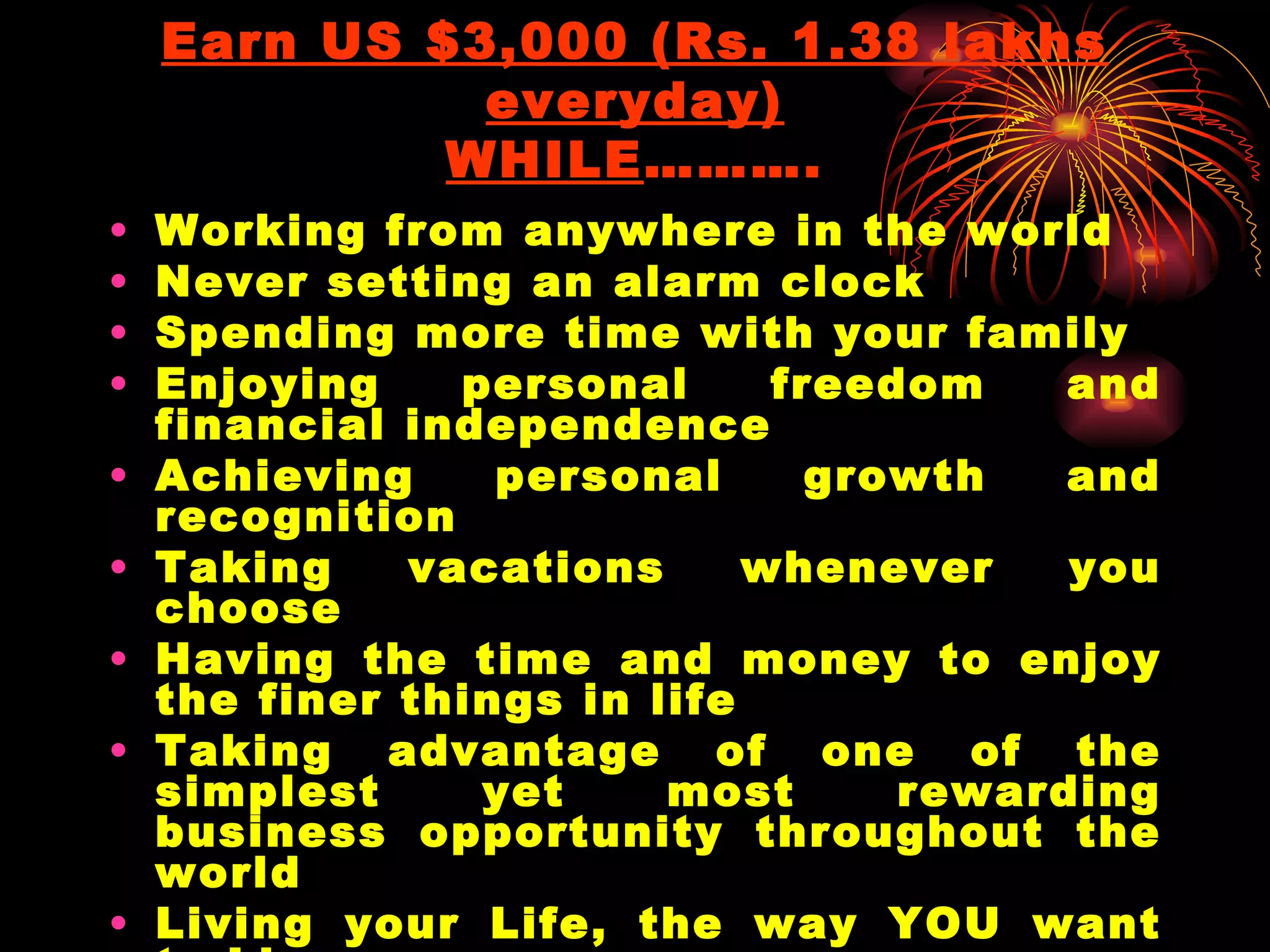 Earn US $3,000 (Rs. 1.38 lakhs everyday) WHILE ………. Working from anywhere in the world Never setting an alarm clock Spending more time with your family Enjoying personal freedom and financial independence Achieving personal growth and recognition Taking vacations whenever you choose Having the time and money to enjoy the finer things in life Taking advantage of one of the simplest yet most rewarding business opportunity throughout the world Living your Life, the way YOU want to Live Being yourself, your own Boss 