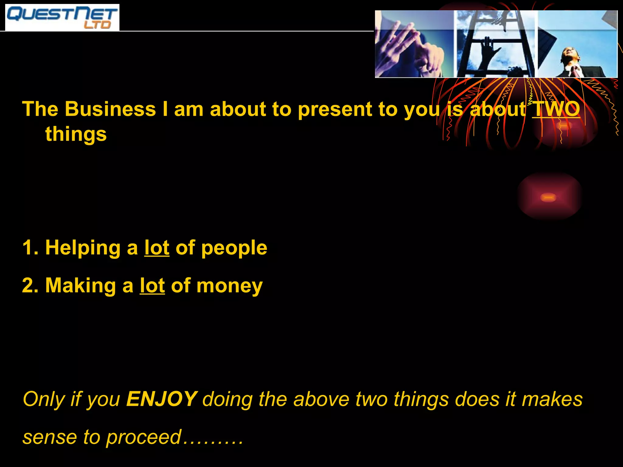 The Business I am about to present to you is about  TWO  things 1. Helping a  lot  of people 2. Making a  lot  of money Only if you  ENJOY  doing the above two things does it makes sense to proceed……… 