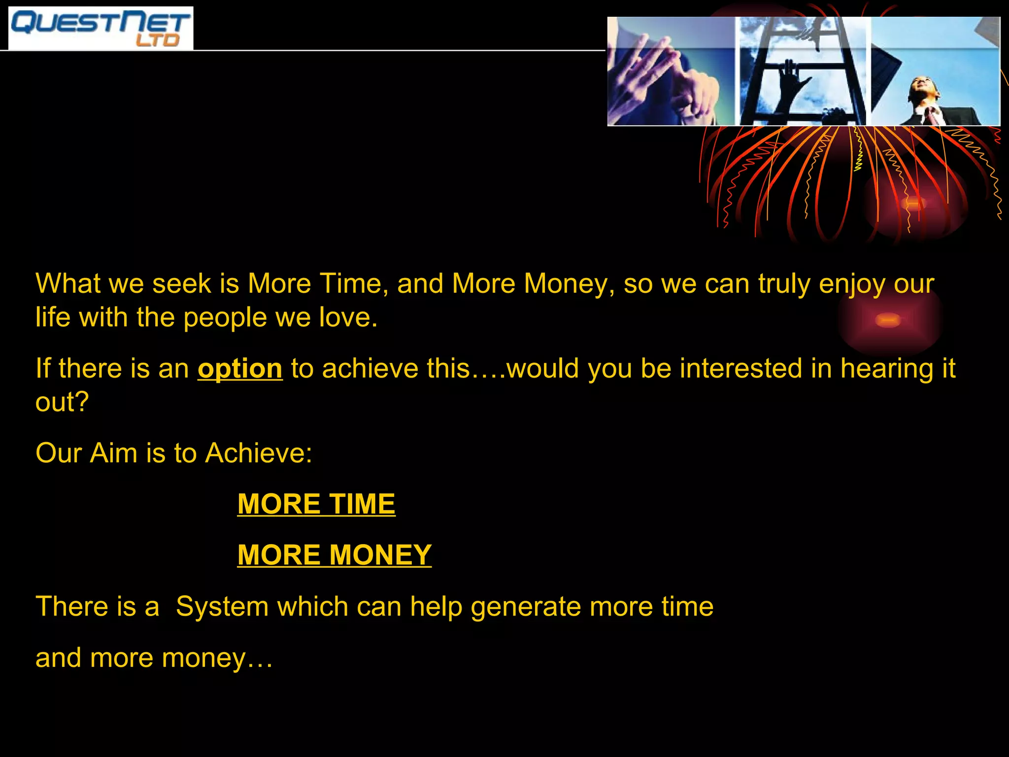 What we seek is More Time, and More Money, so we can truly enjoy our life with the people we love. If there is an  option  to achieve this….would you be interested in hearing it out? Our Aim is to Achieve: MORE TIME MORE MONEY There is a  System which can help generate more time and more money… 