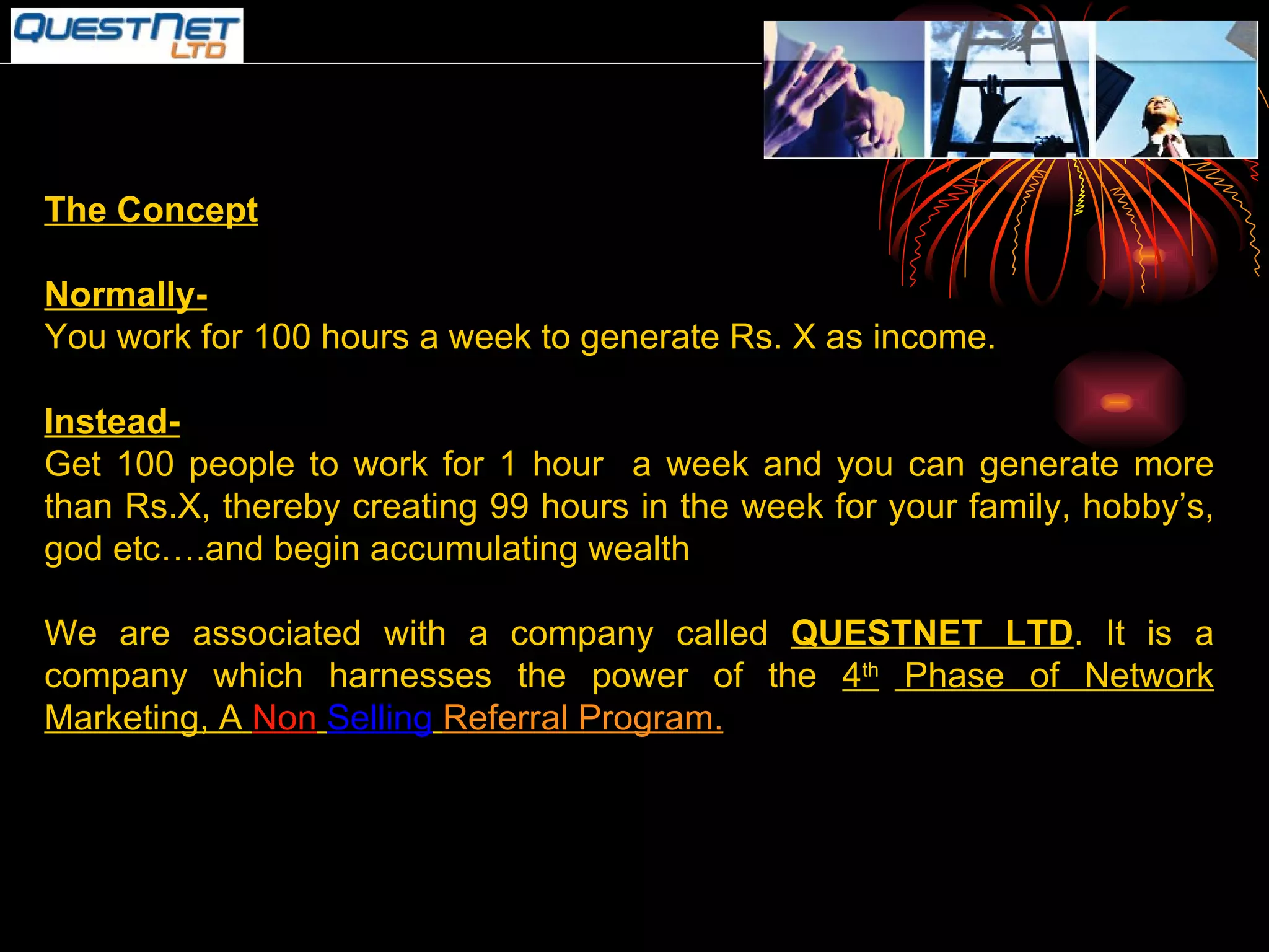 The Concept Normally- You work for 100 hours a week to generate Rs. X as income. Instead- Get 100 people to work for 1 hour  a week and you can generate more than Rs.X, thereby creating 99 hours in the week for your family, hobby’s, god etc….and begin accumulating wealth We are associated with a company called  QUESTNET LTD . It is a company which harnesses the power of the  4 th  Phase of Network Marketing, A  Non   Selling   Referral Program. 