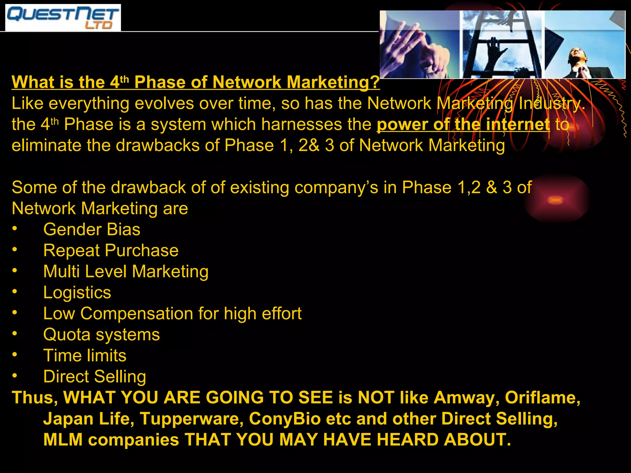 What is the 4 th  Phase of Network Marketing? Like everything evolves over time, so has the Network Marketing Industry. the 4 th  Phase is a system which harnesses the  power of the internet  to eliminate the drawbacks of Phase 1, 2& 3 of Network Marketing Some of the drawback of of existing company’s in Phase 1,2 & 3 of Network Marketing are Gender Bias Repeat Purchase Multi Level Marketing Logistics Low Compensation for high effort Quota systems Time limits Direct Selling Thus, WHAT YOU ARE GOING TO SEE is NOT like Amway, Oriflame, Japan Life, Tupperware, ConyBio etc and other Direct Selling, MLM companies THAT YOU MAY HAVE HEARD ABOUT. 