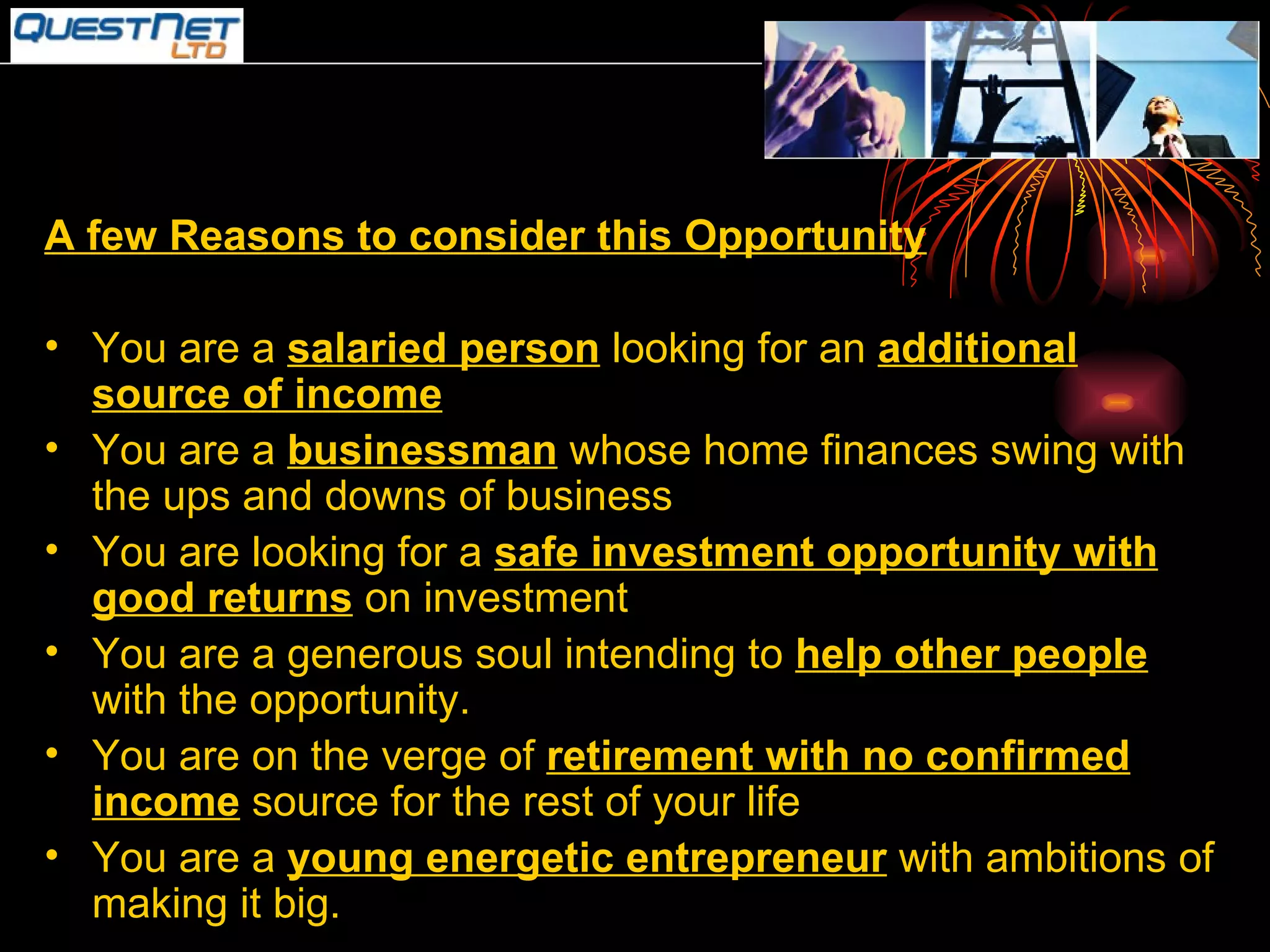 A few Reasons to consider this Opportunity You are a  salaried person  looking for an  additional source of income You are a  businessman  whose home finances swing with the ups and downs of business You are looking for a  safe investment opportunity with good returns  on investment You are a generous soul intending to  help other people  with the opportunity. You are on the verge of  retirement with no confirmed income  source for the rest of your life You are a  young energetic entrepreneur  with ambitions of making it big. 