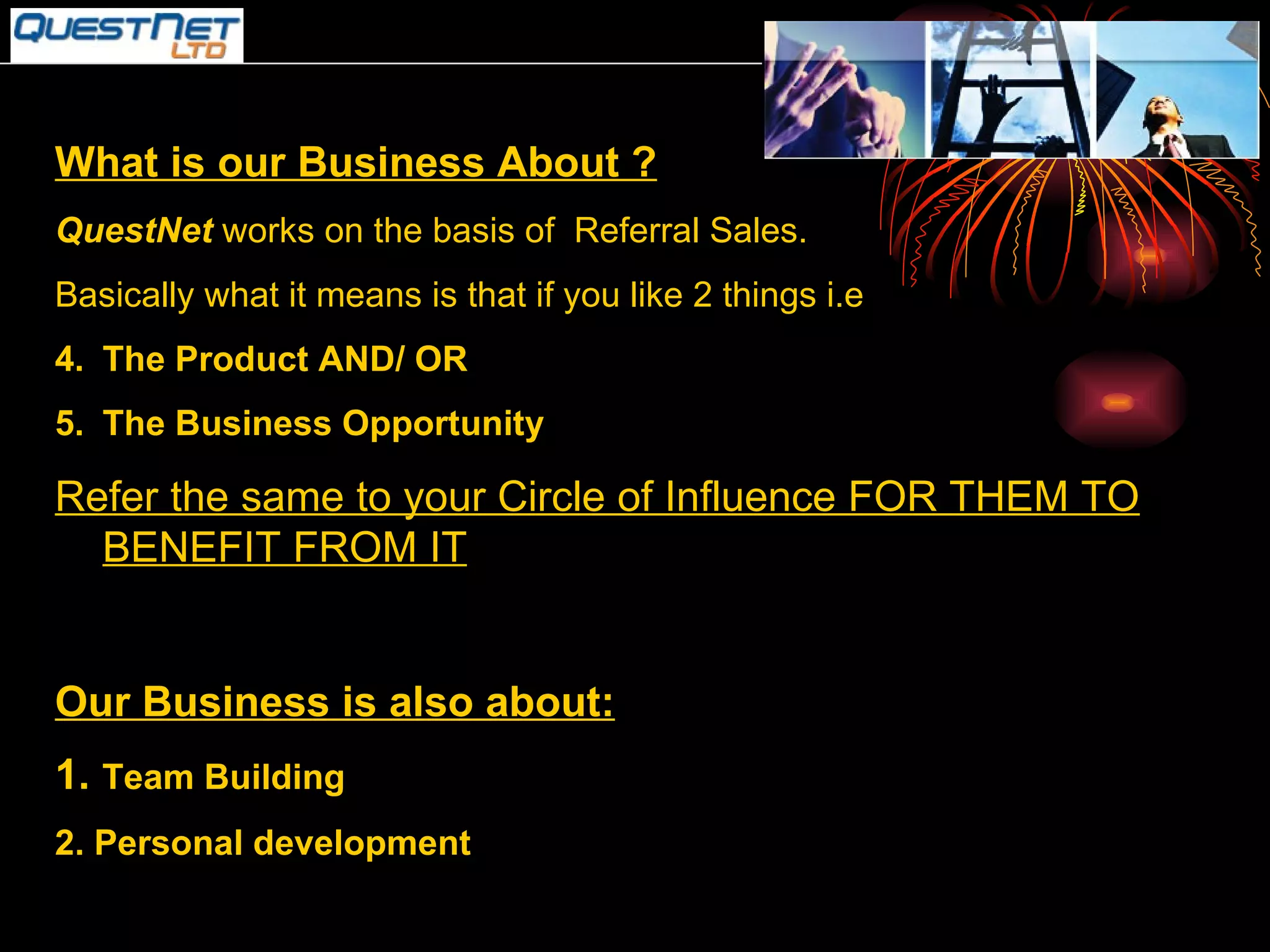 What is our Business About ? QuestNet  works on the basis of  Referral Sales. Basically what it means is that if you like 2 things i.e  The Product AND/ OR The Business Opportunity Refer the same to your Circle of Influence FOR THEM TO BENEFIT FROM IT Our Business is also about: 1.  Team Building 2. Personal development 