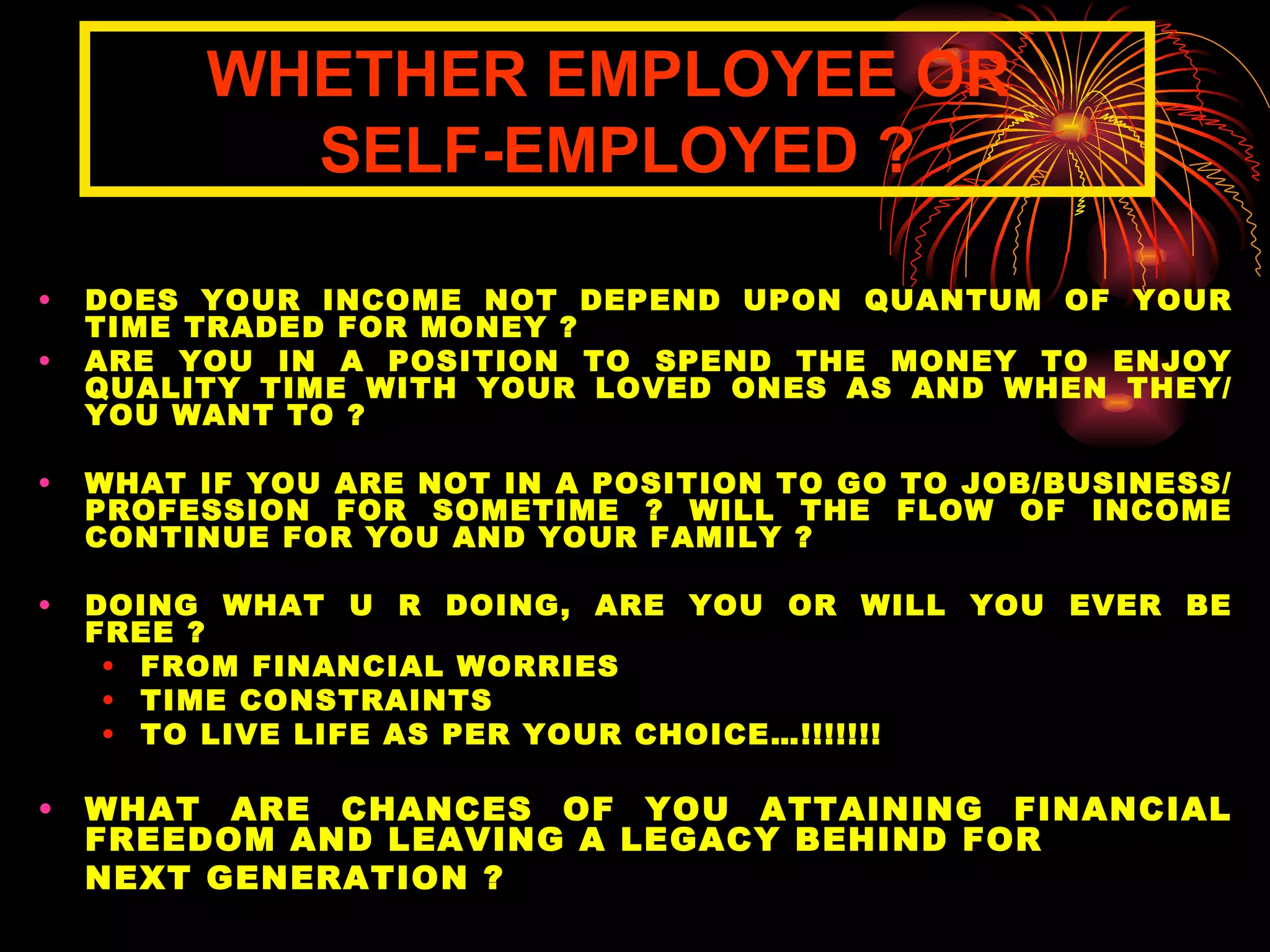 DOES YOUR INCOME NOT DEPEND UPON QUANTUM OF YOUR TIME TRADED FOR MONEY ? ARE YOU IN A POSITION TO SPEND THE MONEY TO ENJOY QUALITY TIME WITH YOUR LOVED ONES AS AND WHEN THEY/ YOU WANT TO ?  WHAT IF YOU ARE NOT IN A POSITION TO GO TO JOB/BUSINESS/PROFESSION FOR SOMETIME ? WILL THE FLOW OF INCOME CONTINUE FOR YOU AND YOUR FAMILY ?  DOING WHAT U R DOING, ARE YOU OR WILL YOU EVER BE FREE ? FROM FINANCIAL WORRIES TIME CONSTRAINTS TO LIVE LIFE AS PER YOUR CHOICE…!!!!!!! WHAT ARE CHANCES OF YOU ATTAINING FINANCIAL FREEDOM AND LEAVING A LEGACY BEHIND FOR  NEXT GENERATION ? WHETHER EMPLOYEE OR  SELF-EMPLOYED ? 