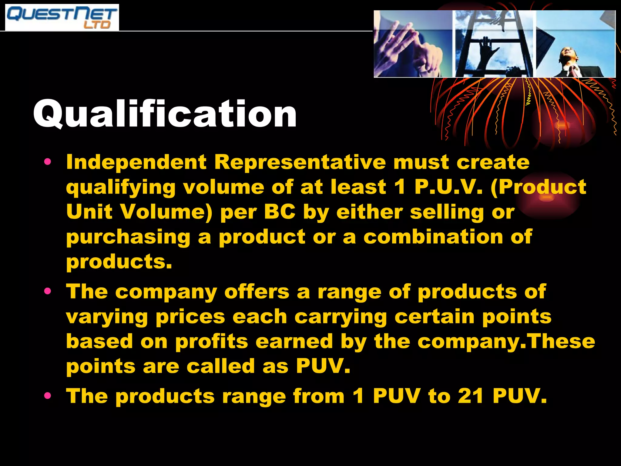 Qualification Independent Representative must create qualifying volume of at least 1 P.U.V. (Product Unit Volume) per BC by either selling or purchasing a product or a combination of products. The company offers a range of products of varying prices each carrying certain points based on profits earned by the company.These points are called as PUV. The products range from 1 PUV to 21 PUV. 