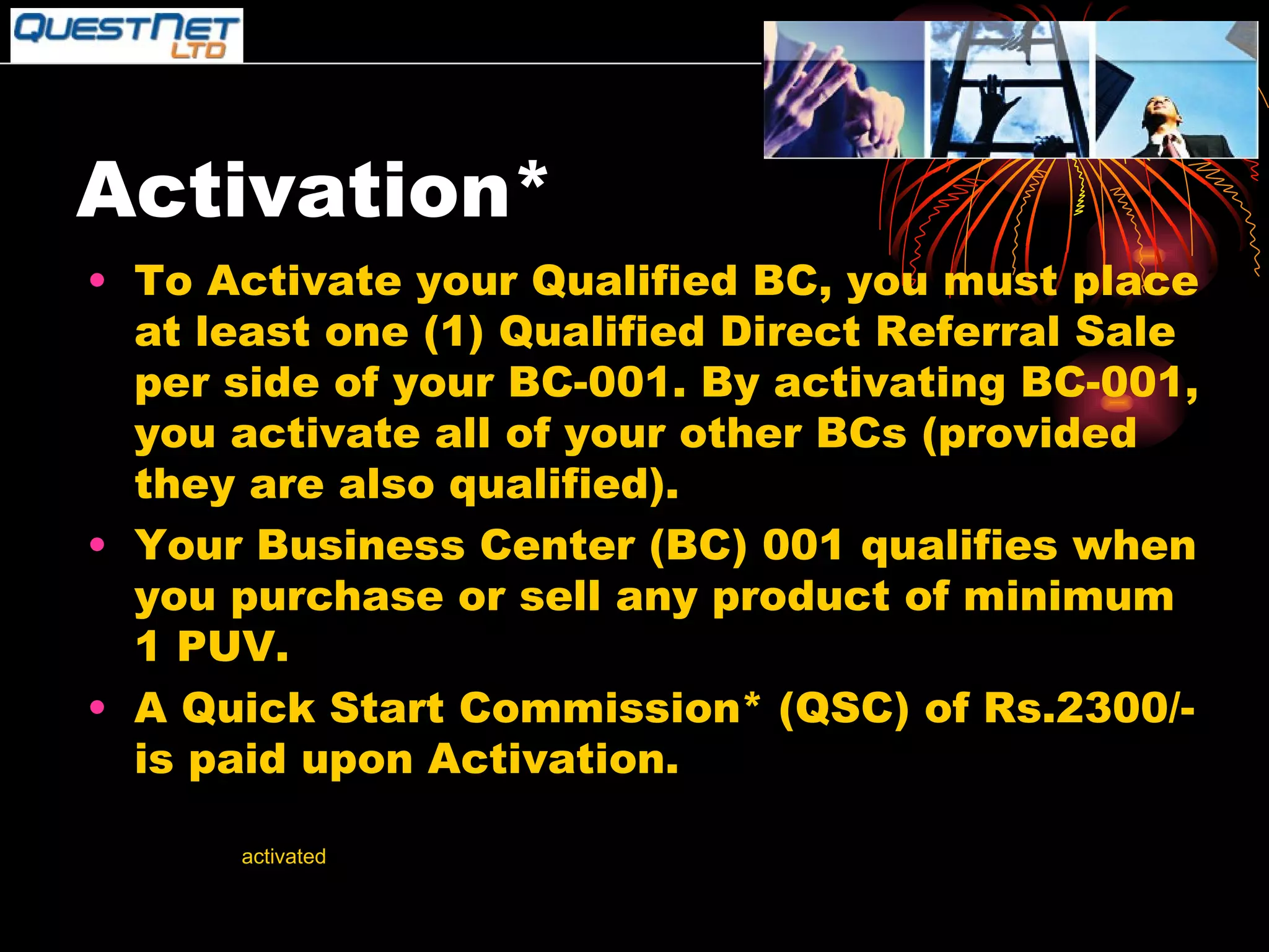 Activation* To Activate your Qualified BC, you must place at least one (1) Qualified Direct Referral Sale per side of your BC-001. By activating BC-001, you activate all of your other BCs (provided they are also qualified). Your Business Center (BC) 001 qualifies when you purchase or sell any product of minimum 1 PUV. A Quick Start Commission* (QSC) of Rs.2300/- is paid upon Activation. *Your BCs cannot be  activated  by your own purchase (EXCEPT WHEN YOU BUY THREE BUSINESS CENTRES-TRIPLE HEADER). **Upon activation, all volume will be counted retroactively to date of qualification. 