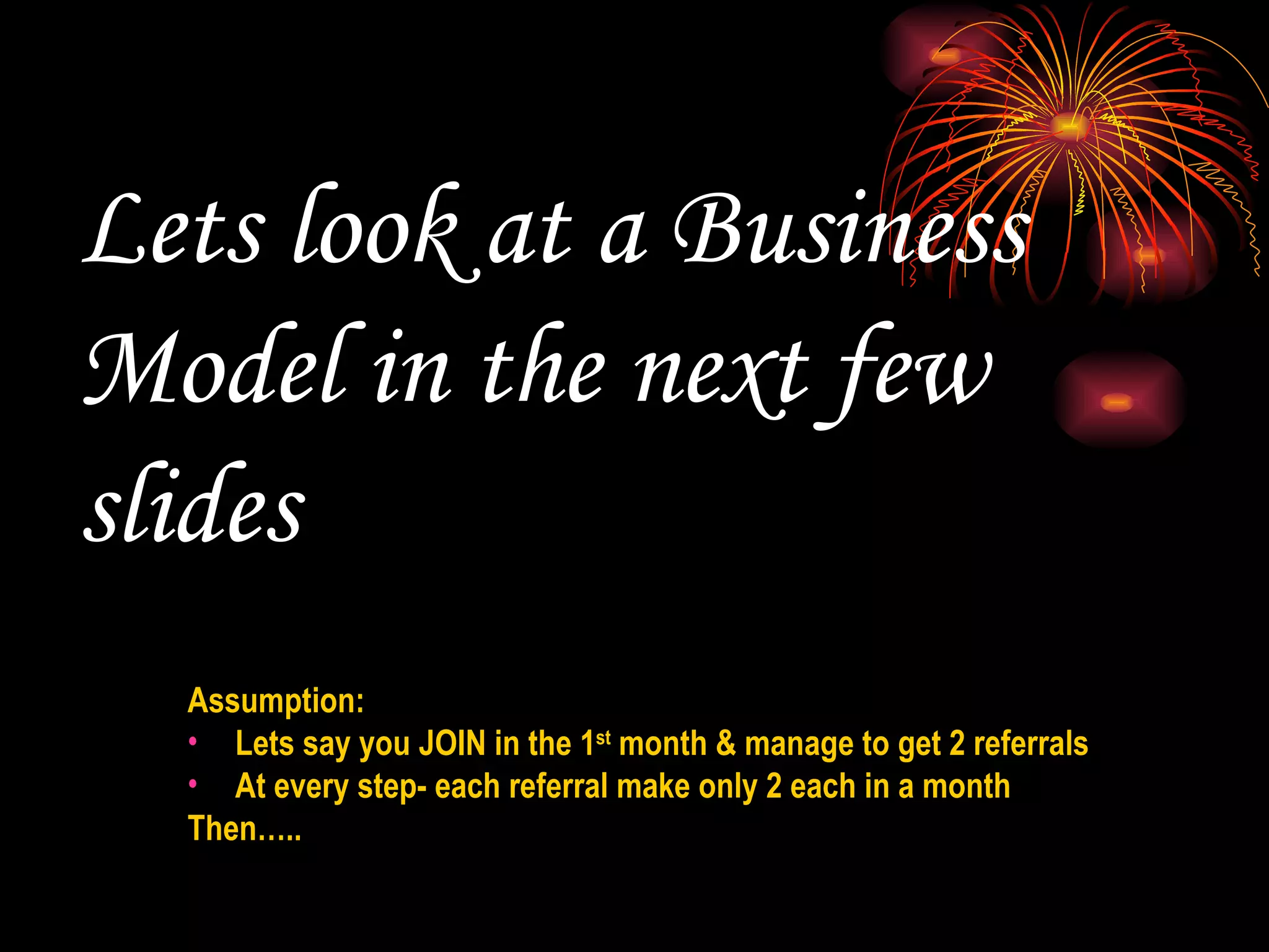 Lets look at a Business Model in the next few slides  Assumption:  Lets say you JOIN in the 1 st  month & manage to get 2 referrals At every step- each referral make only 2 each in a month Then….. 
