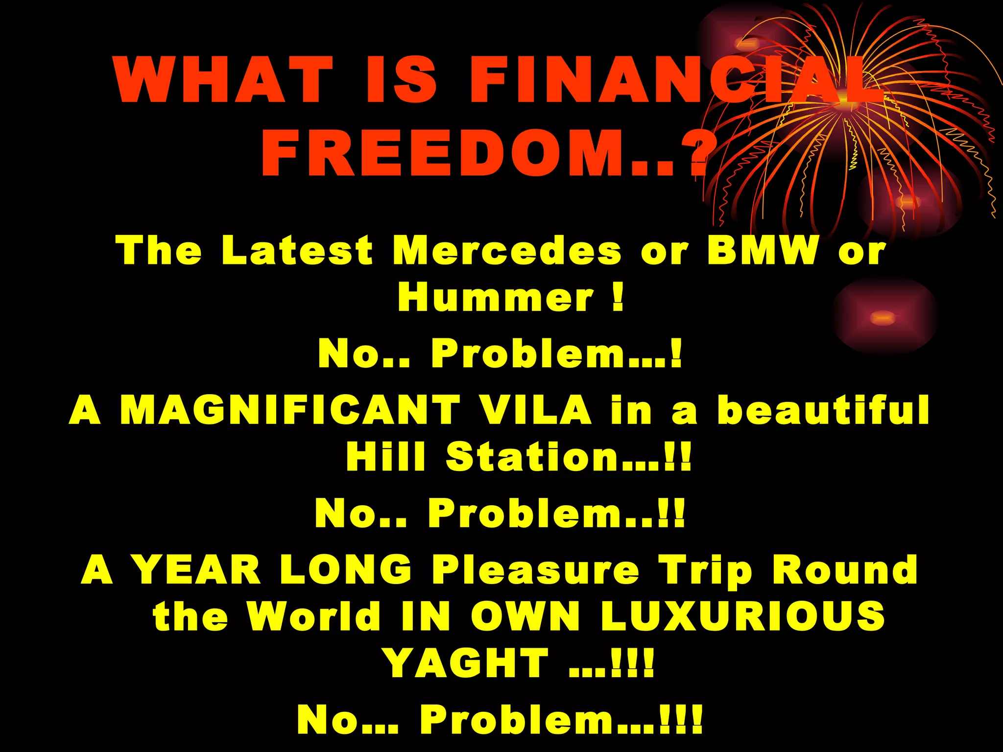 WHAT IS FINANCIAL FREEDOM..?   The Latest Mercedes or BMW or Hummer !  No.. Problem…! A MAGNIFICANT VILA in a beautiful Hill Station…!! No.. Problem..!! A YEAR LONG Pleasure Trip Round the World IN OWN LUXURIOUS YAGHT …!!! No… Problem…!!! 