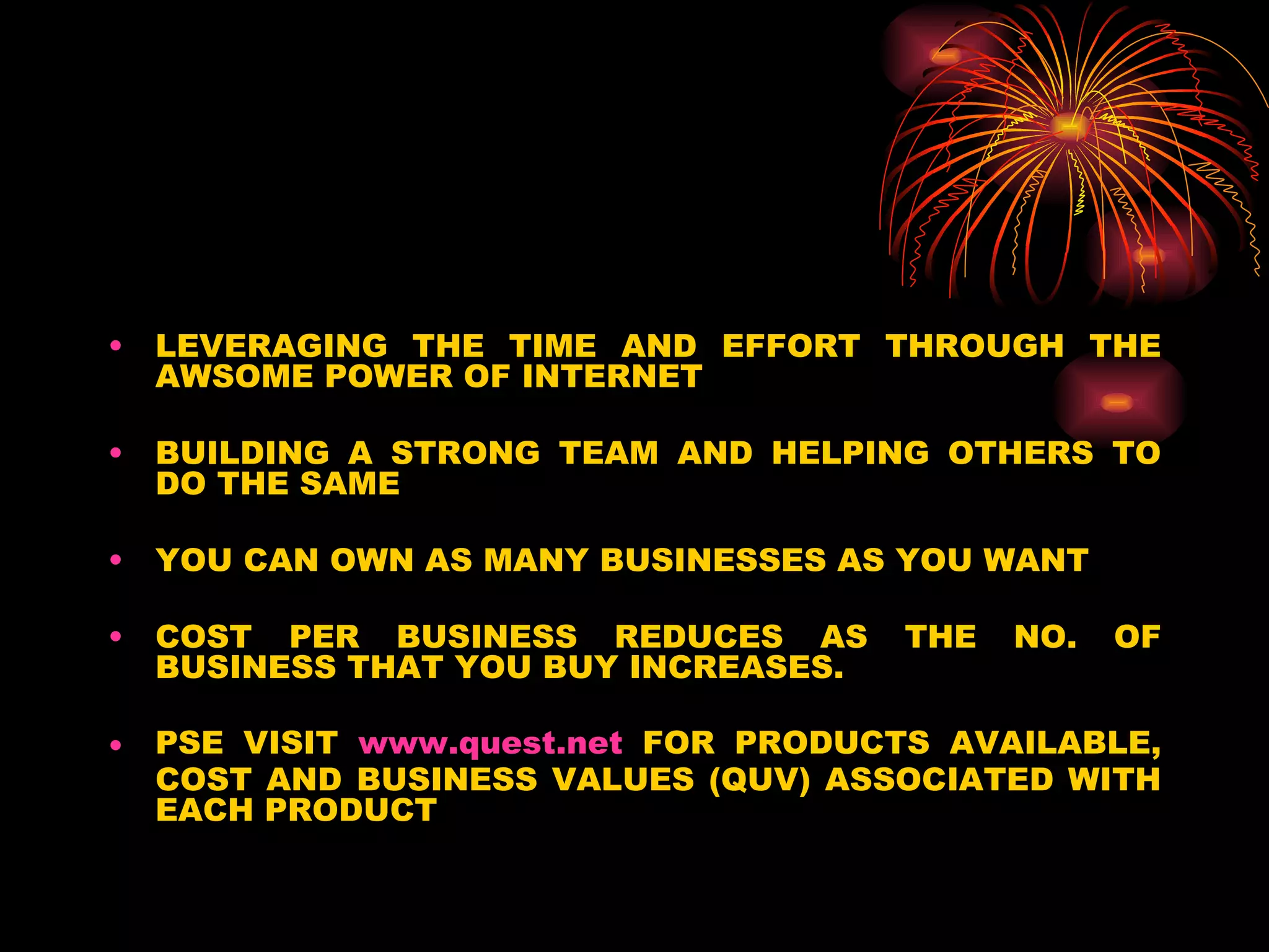LEVERAGING THE TIME AND EFFORT THROUGH THE AWSOME POWER OF INTERNET BUILDING A STRONG TEAM AND HELPING OTHERS TO DO THE SAME YOU CAN OWN AS MANY BUSINESSES AS YOU WANT COST PER BUSINESS REDUCES AS THE NO. OF BUSINESS THAT YOU BUY INCREASES. PSE VISIT  www.quest.net  FOR PRODUCTS AVAILABLE, COST AND BUSINESS VALUES (QUV) ASSOCIATED WITH EACH PRODUCT 