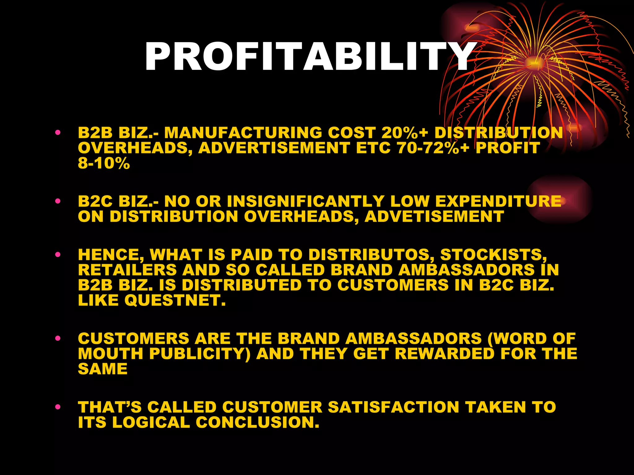 PROFITABILITY  B2B BIZ.- MANUFACTURING COST 20%+ DISTRIBUTION OVERHEADS, ADVERTISEMENT ETC 70-72%+ PROFIT 8-10% B2C BIZ.- NO OR INSIGNIFICANTLY LOW EXPENDITURE ON DISTRIBUTION OVERHEADS, ADVETISEMENT HENCE, WHAT IS PAID TO DISTRIBUTOS, STOCKISTS, RETAILERS AND SO CALLED BRAND AMBASSADORS IN B2B BIZ. IS DISTRIBUTED TO CUSTOMERS IN B2C BIZ. LIKE QUESTNET. CUSTOMERS ARE THE BRAND AMBASSADORS (WORD OF MOUTH PUBLICITY) AND THEY GET REWARDED FOR THE SAME THAT’S CALLED CUSTOMER SATISFACTION TAKEN TO ITS LOGICAL CONCLUSION.  