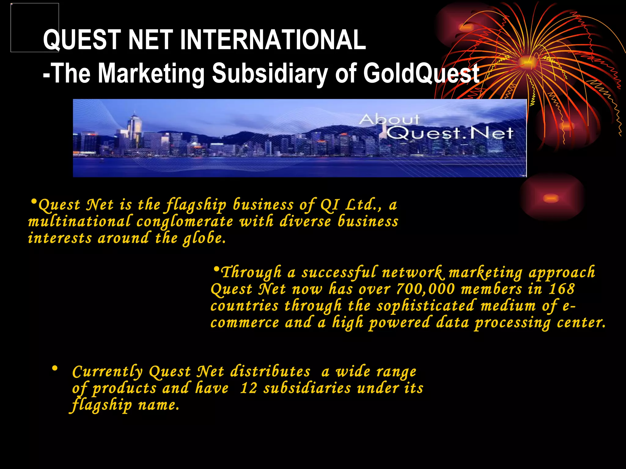 QUEST NET INTERNATIONAL -The Marketing Subsidiary of GoldQuest Quest Net is the flagship business of QI Ltd., a multinational conglomerate with diverse business interests around the globe. Through a successful network marketing approach Quest Net now has over 700,000 members in 168 countries through the sophisticated medium of e-commerce and a high powered data processing center.  Currently Quest Net distributes  a wide range of products and have  12 subsidiaries under its flagship name. 