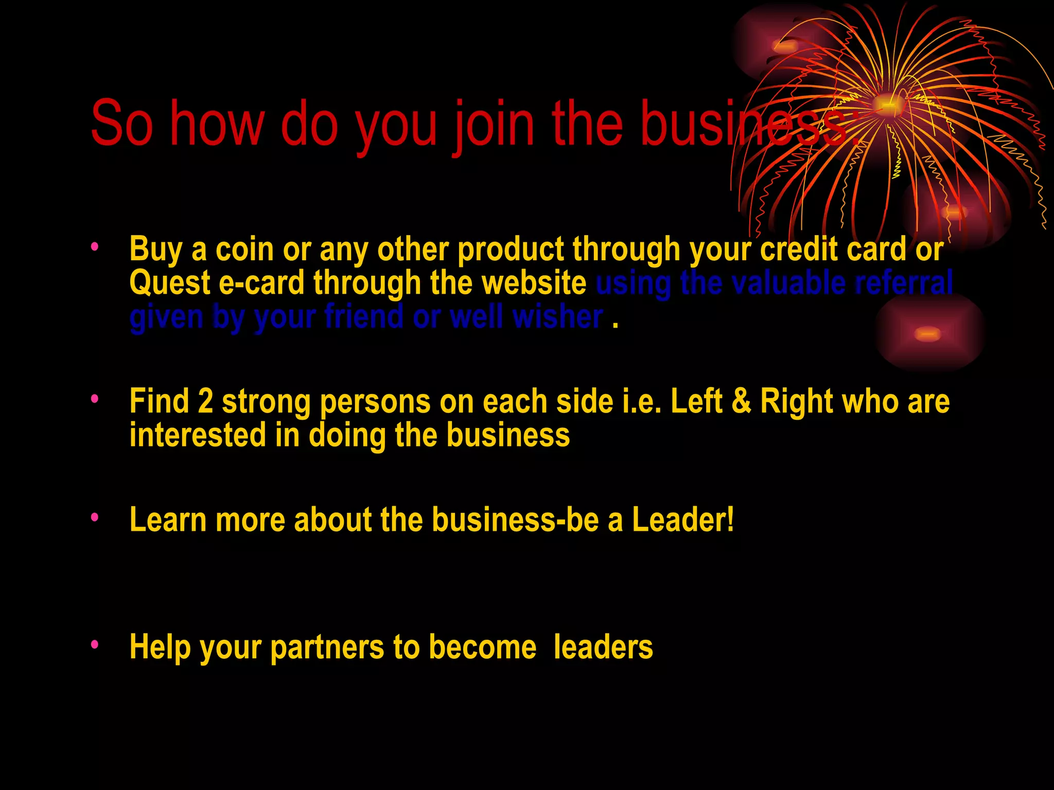 So how do you join the business: Buy a coin or any other product through your credit card or Quest e-card through the website  using the valuable referral given by your friend or well wisher  . Find 2 strong persons on each side i.e. Left & Right who are interested in doing the business Learn more about the business-be a Leader! Help your partners to become  leaders 