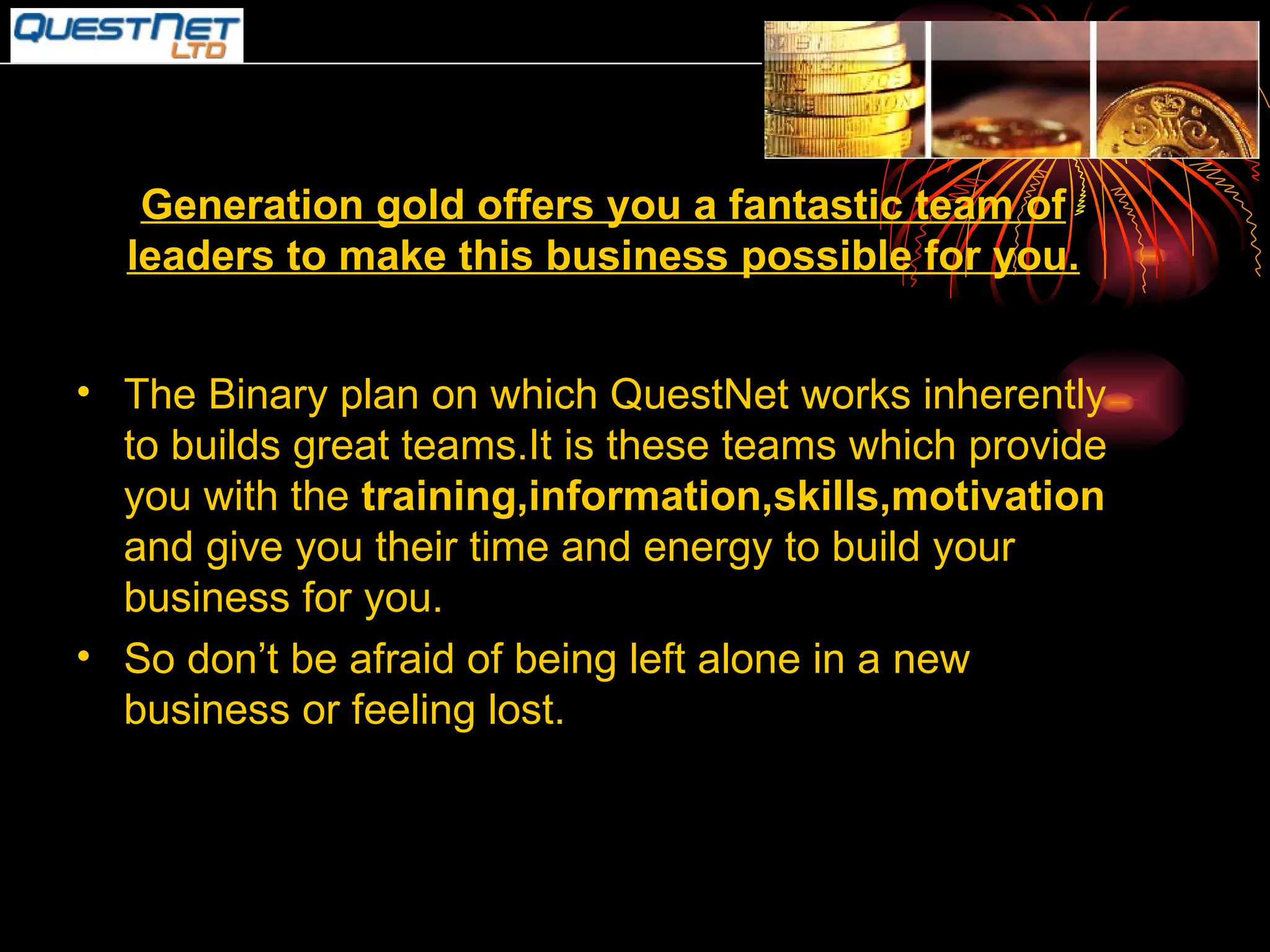 Generation gold offers you a fantastic team of leaders to make this business possible for you. The Binary plan on which QuestNet works inherently to builds great teams.It is these teams which provide you with the  training,information,skills,motivation  and give you their time and energy to build your business for you. So don’t be afraid of being left alone in a new business or feeling lost. 