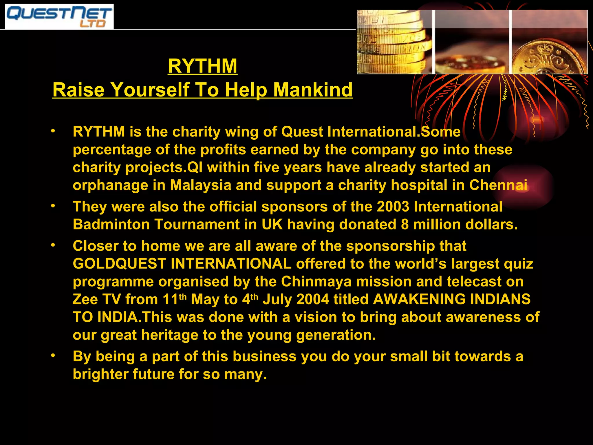 RYTHM Raise Yourself To Help Mankind RYTHM is the charity wing of Quest International.Some percentage of the profits earned by the company go into these charity projects.QI within five years have already started an orphanage in Malaysia and support a charity hospital in Chennai  They were also the official sponsors of the 2003 International Badminton Tournament in UK having donated 8 million dollars. Closer to home we are all aware of the sponsorship that GOLDQUEST INTERNATIONAL offered to the world’s largest quiz programme organised by the Chinmaya mission and telecast on Zee TV from 11 th  May to 4 th  July 2004 titled AWAKENING INDIANS TO INDIA.This was done with a vision to bring about awareness of our great heritage to the young generation. By being a part of this business you do your small bit towards a brighter future for so many. 