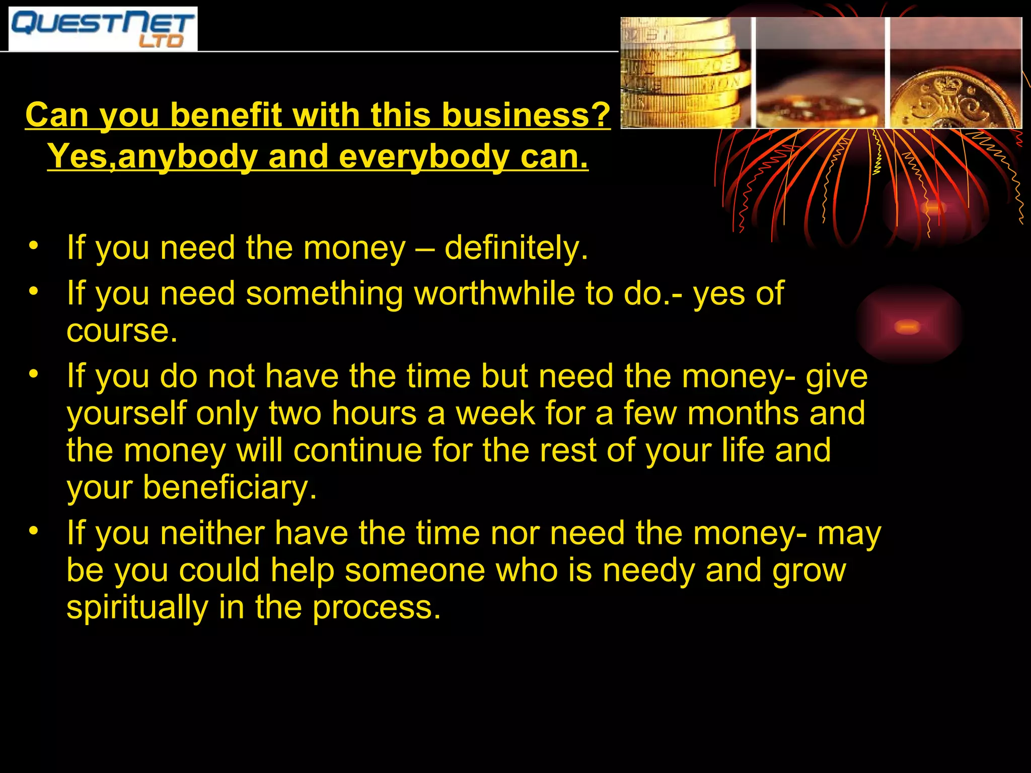 Can you benefit with this business? Yes,anybody and everybody can. If you need the money – definitely. If you need something worthwhile to do.- yes of course. If you do not have the time but need the money- give yourself only two hours a week for a few months and  the money will continue for the rest of your life and your beneficiary. If you neither have the time nor need the money- may be you could help someone who is needy and grow spiritually in the process. 