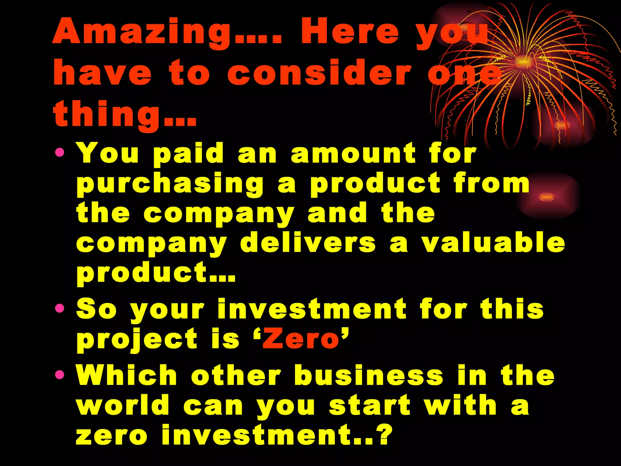 Amazing…. Here you have to consider one thing… You paid an amount for purchasing a product from the company and the company delivers a valuable product… So your investment for this project is ‘ Zero ’ Which other business in the world can you start with a zero investment..? 