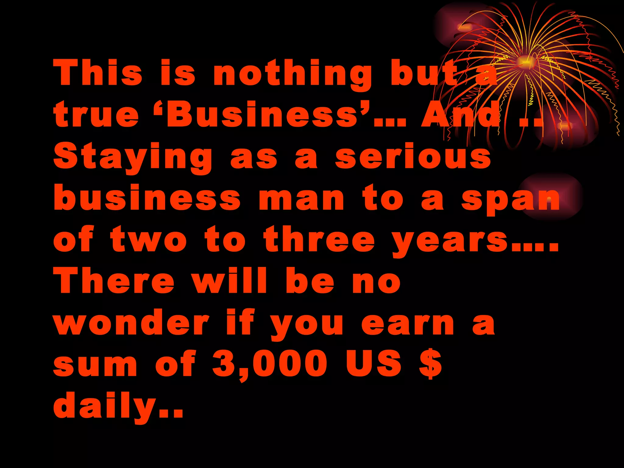 This is nothing but a true   ‘Business’…   And .. Staying as a serious business man to a span of two to three years…. There will be no wonder if you earn a sum of 3,000 US $ daily.. 