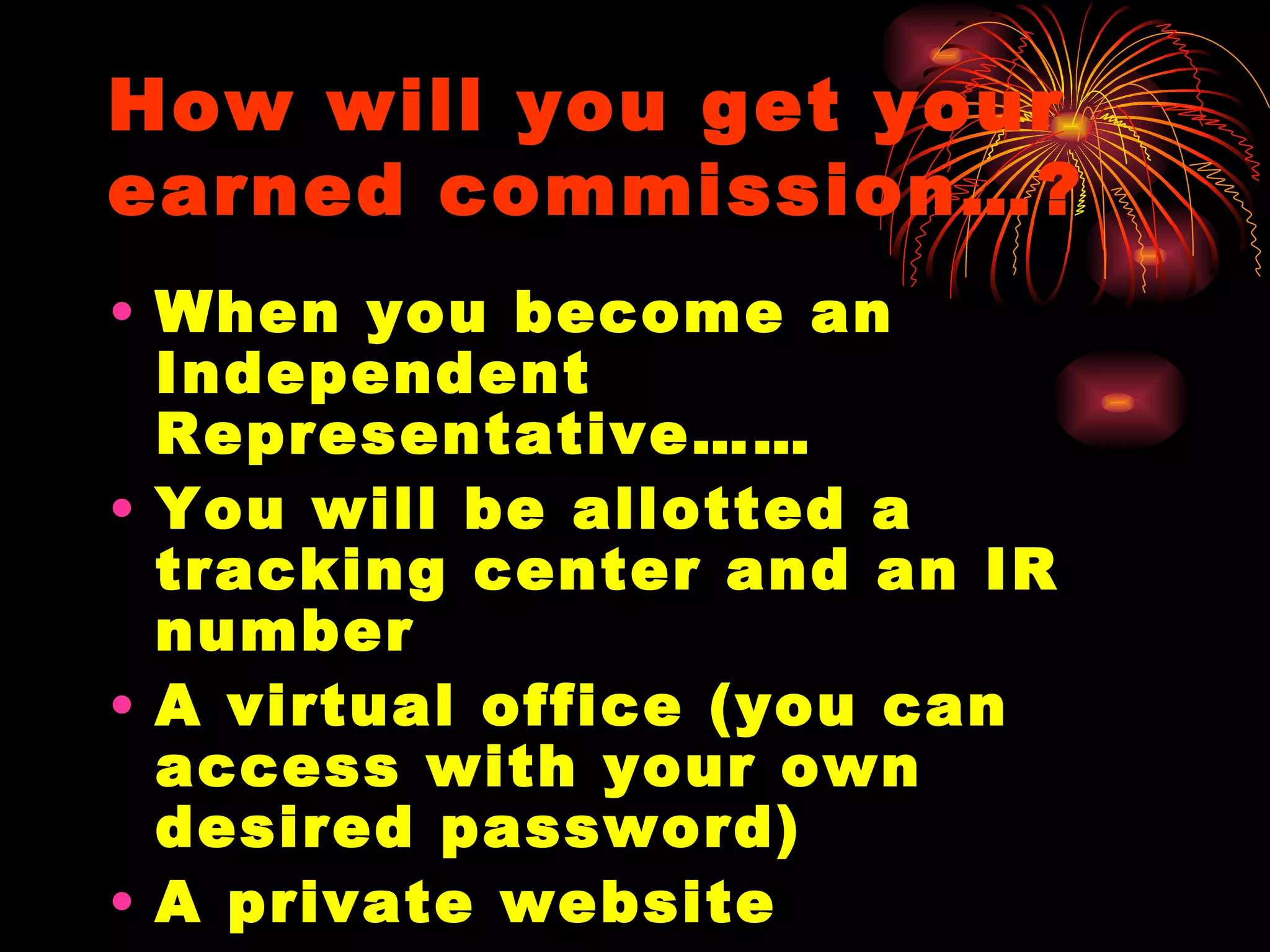 How will you get your earned commission…? When you become an Independent Representative…… You will be allotted a tracking center and an IR number  A virtual office (you can access with your own desired password) A private website An accessible private account with your personalized pin code  