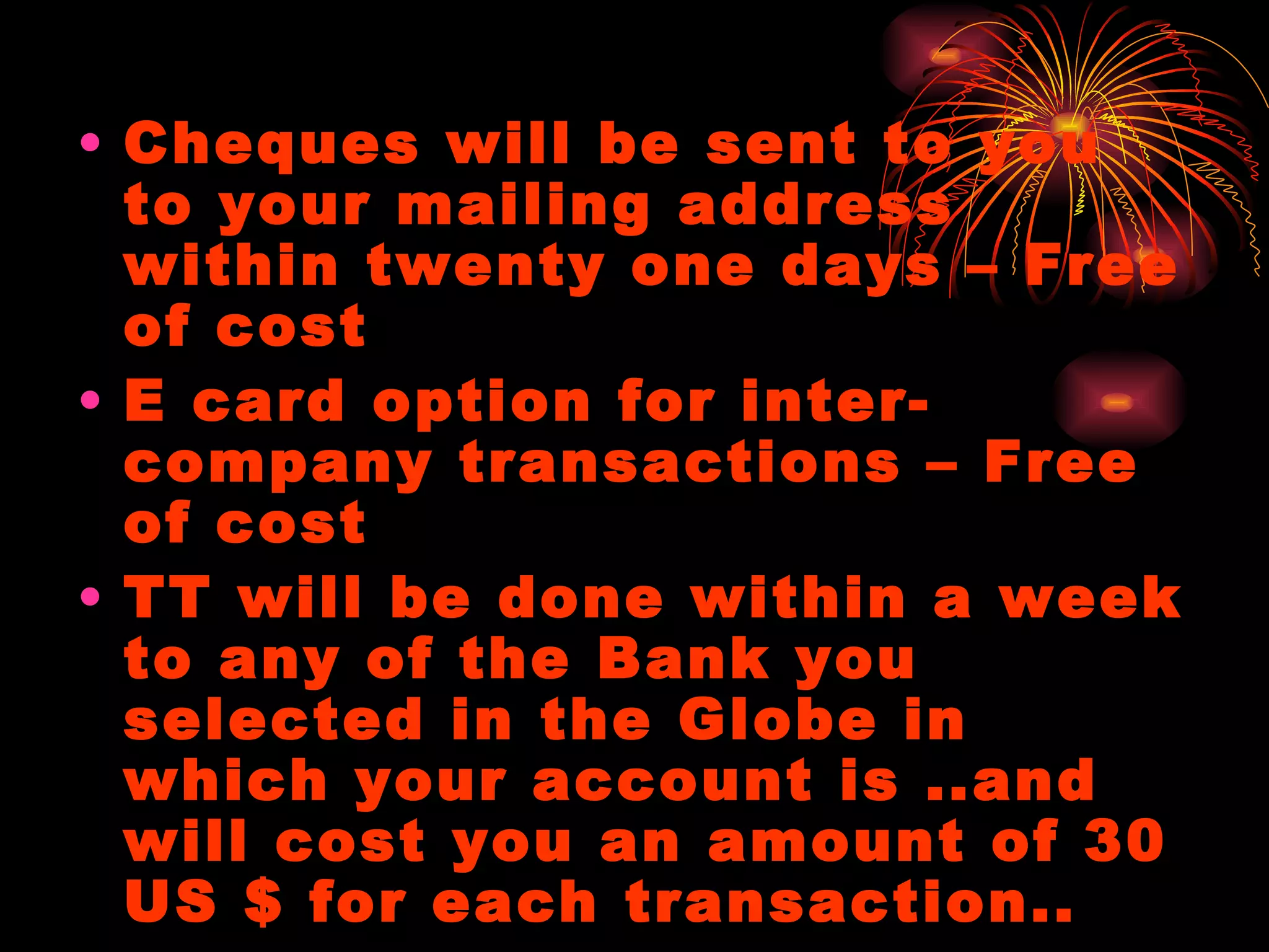 Cheques will be sent to you to your mailing address within twenty one days – Free of cost E card option for inter-company transactions – Free of cost TT will be done within a week to any of the Bank you selected in the Globe in which your account is ..and will cost you an amount of 30 US $ for each transaction.. 