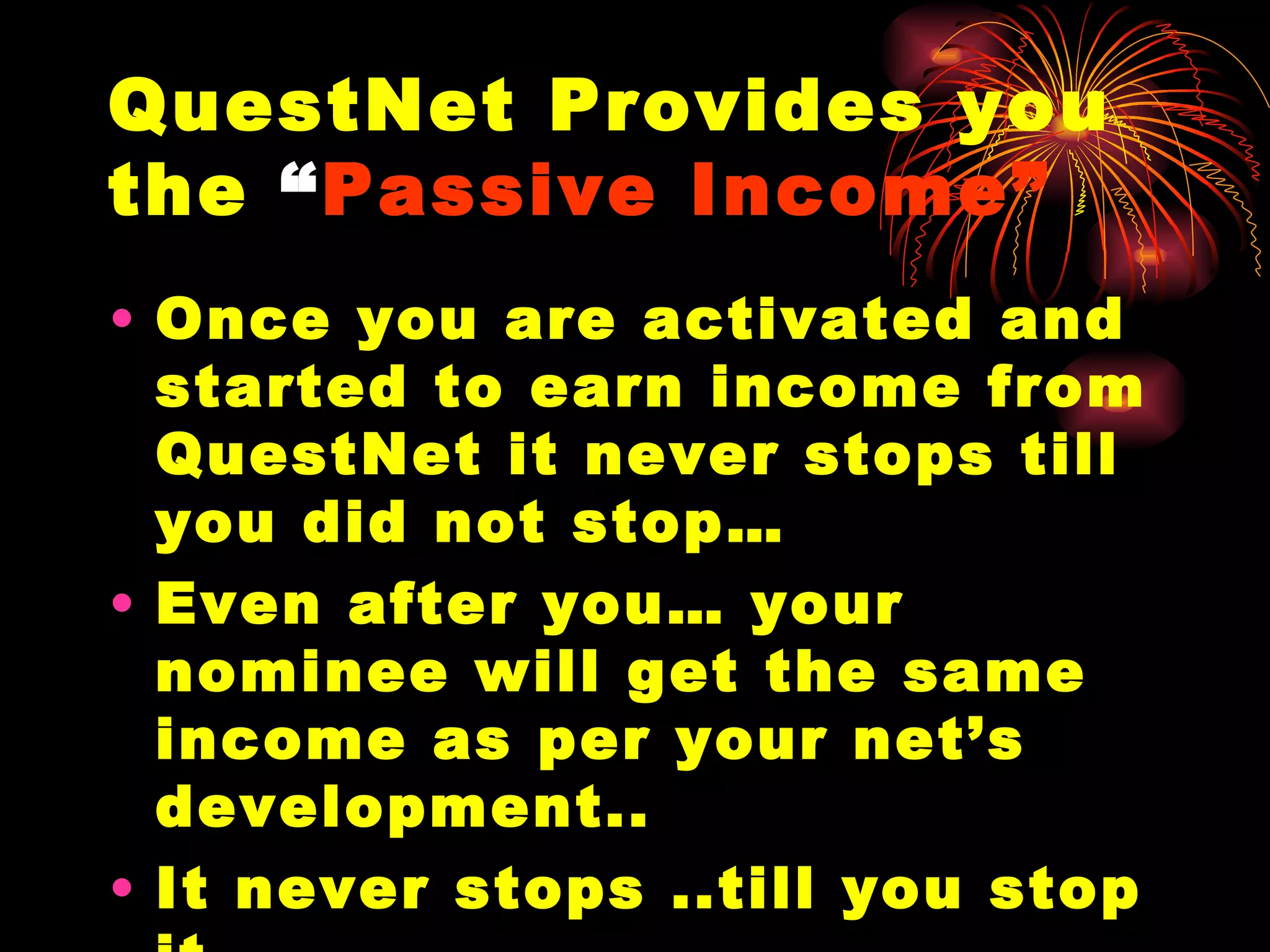 QuestNet Provides you the  “ Passive Income” Once you are activated and started to earn income from QuestNet it never stops till you did not stop… Even after you… your nominee will get the same income as per your net’s development.. It never stops ..till you stop it.. It is called “Passive Income”  