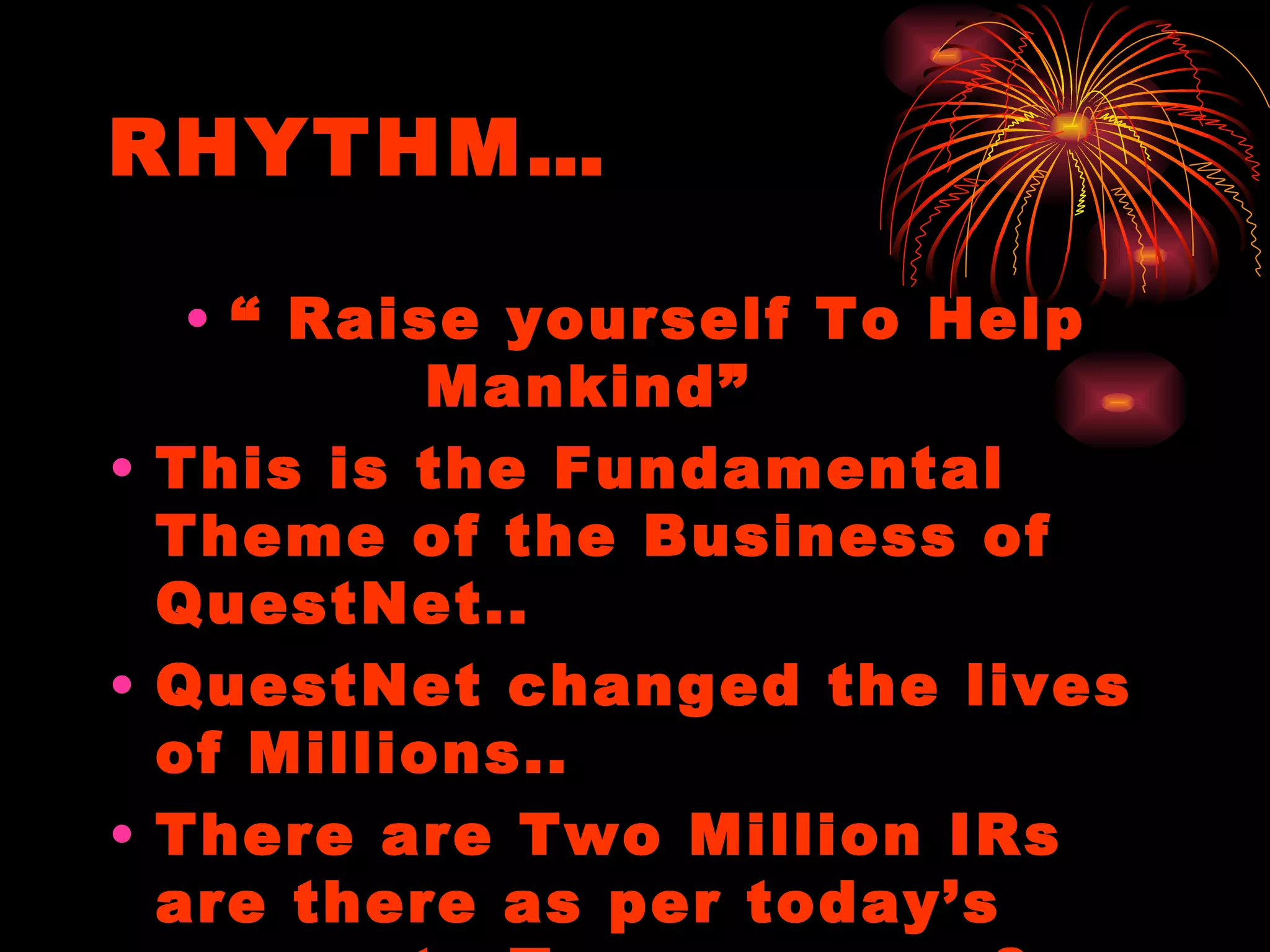 RHYTHM… “  Raise yourself To Help Mankind”  This is the Fundamental Theme of the Business of QuestNet.. QuestNet changed the lives of Millions.. There are Two Million IRs are there as per today’s account.. Tomorrow …..? 