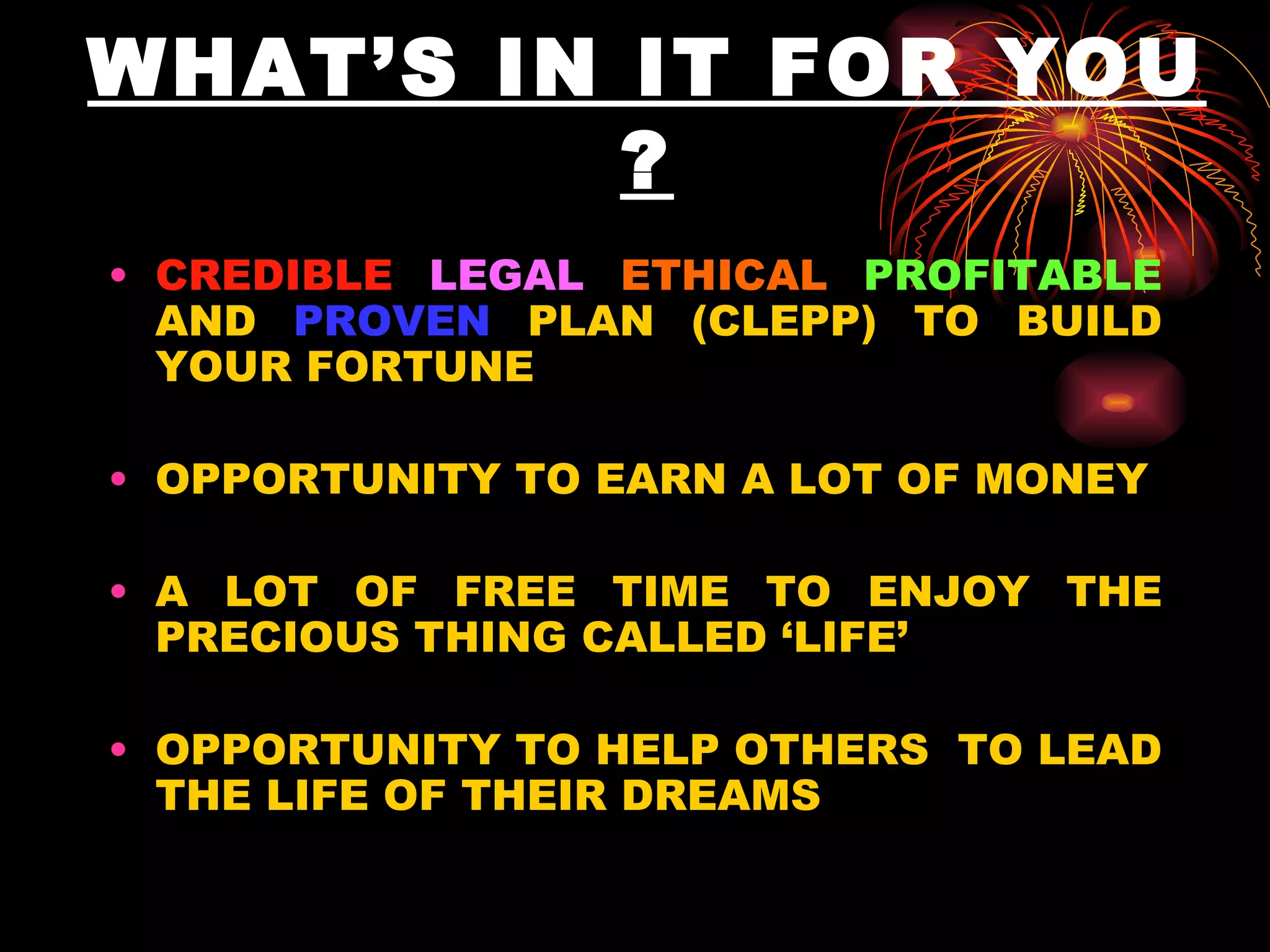 WHAT’S IN IT FOR YOU ? CREDIBLE   LEGAL   ETHICAL   PROFITABLE  AND  PROVEN  PLAN (CLEPP) TO BUILD YOUR FORTUNE OPPORTUNITY TO EARN A LOT OF MONEY A LOT OF FREE TIME TO ENJOY THE PRECIOUS THING CALLED ‘LIFE’ OPPORTUNITY TO HELP OTHERS  TO LEAD THE LIFE OF THEIR DREAMS 