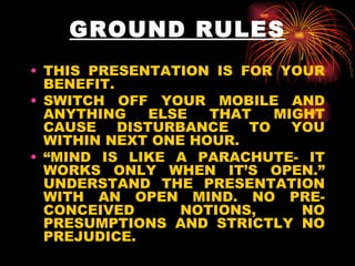 GROUND RULES THIS PRESENTATION IS FOR YOUR BENEFIT. SWITCH OFF YOUR MOBILE AND ANYTHING ELSE THAT MIGHT CAUSE DISTURBANCE TO YOU WITHIN NEXT ONE HOUR.  “ MIND IS LIKE A PARACHUTE- IT WORKS ONLY WHEN IT’S OPEN.” UNDERSTAND THE PRESENTATION WITH AN OPEN MIND. NO PRE-CONCEIVED NOTIONS, NO PRESUMPTIONS AND STRICTLY NO PREJUDICE. 