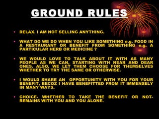GROUND RULES RELAX. I AM NOT SELLING ANYTHING. WHAT DO WE DO WHEN YOU LIKE SOMETHING e.g. FOOD IN A RESTAURANT OR BENEFIT FROM SOMETHING e.g. A PARTICULAR HERB OR MEDICINE ? WE WOULD LOVE TO TALK ABOUT IT WITH AS MANY PEOPLE AS WE CAN, STARTING WITH NEAR AND DEAR ONES. ALSO, WE LET THEM CHOOSE FOR THEMSELVES WHETHER TO TRY THE SAME OR OTHERWISE. I WOULD SHARE AN  OPPORTUNITY WITH YOU FOR YOUR BENEFIT, BECOZ I HAVE BENEFITTED FROM IT IMMENSELY IN MANY WAYS. CHOICE- WHETHER TO TAKE THE BENEFIT OR NOT- REMAINS WITH YOU AND YOU ALONE. 