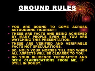GROUND RULES YOU ARE BOUND TO COME ACROSS ASTOUNDING FIGURES!!!!  THESE ARE FACTS AND BEING ACHIEVED BY MANY PEOPLE EVEN AS YOU ARE WATCHING THIS PRESENTATION.  THESE ARE VERIFIED AND VERIFIABLE FACTS NOT SPECULATIONS.  SO, HOLD YOUR HORSES TILL END WHEN ALL ASPECTS WILL BE CLEARER TO YOU. DO YOUR DILIGENCE THEREAFTER AND  SEEK CLARIFICATIONS FROM ME , IF  STILL IN DOUBT.  