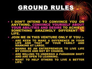 GROUND RULES I DON’T INTEND TO CONVINCE YOU ON ANYTHING.  CONVINCE YOURSELF ABOUT YOUR ABILITIES AND DESIRE  TO ACHIEVE SOMETHING AMAZINGLY DIFFERENT IN LIFE.  JOIN ME IN THIS VENTURE ONLY IF YOU :- ARE KEEN TO MAKE A DIFFERENCE IN YOUR LIFE AND THAT OF YOUR FAMILY AND MANKIND AT LARGE. WANNA BE AN ENTREPRENEUR TO LIVE LIFE BY CHOICE AND NOT BY CHANCE. ARE WILLING TO UNDERGO A PARADIGM SHIFT AND ARE OPEN TO LEARNING. WANT TO HELP OTHERS TO LIVE A BETTER LIFE. 