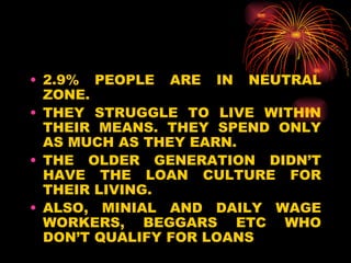 2.9% PEOPLE ARE IN NEUTRAL ZONE. THEY STRUGGLE TO LIVE WITHIN THEIR MEANS. THEY SPEND ONLY AS MUCH AS THEY EARN. THE OLDER GENERATION DIDN’T HAVE THE LOAN CULTURE FOR THEIR LIVING. ALSO, MINIAL AND DAILY WAGE WORKERS, BEGGARS ETC WHO DON’T QUALIFY FOR LOANS  
