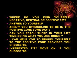 WHERE DO YOU FIND YOURSELF- NEGATIVE, NEUTRAL OR POSITIVE ???? ANSWER TO YOURSELF AREN’T YOU STRUGGLING TO BE IN THE POSITIVE ZONE SOME DAY ? CAN YOU REACH THERE IN YOUR LIFE TIME DOING WHAT YOU ARE DOING ? I CAN HELP YOU TO PROPEL YOURSELF TO THE POSITIVE ZONE PROVIDED YOU CHOOSE TO. INTERESTED ???? MOVE ON IF YOU CHOOSE TO. 
