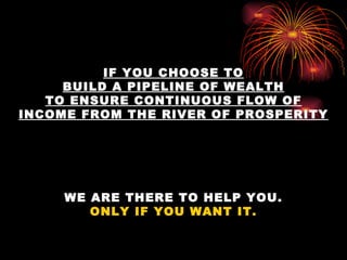 IF YOU CHOOSE TO BUILD A PIPELINE OF WEALTH TO ENSURE CONTINUOUS FLOW OF INCOME FROM THE RIVER OF PROSPERITY WE ARE THERE TO HELP YOU. ONLY IF YOU WANT IT. 