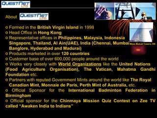 About  Formed in the  British Virgin Island  in 1998 Head Office in  Hong Kong Representative offices in  Philippines, Malaysia, Indonesia  Singapore, Thailand, Al Ain(UAE), India (Chennai, Mumbai Banglore, Hyderabad and Madurai) Products marketed in over  120 countries Customer base of over 600,000 people around the world Works very closely with  World Organizations  like the  United Nations  (Food Agriculture Organisation), The Vatican, Mahatma Gandhi Foundation  etc. Partners with reputed Government Mints around the world like  The Royal Canadian Mint, Monnaie de Paris, Perth Mint of Australia,  etc. Official Sponsor for the  International Badminton Federation in Birmingham Official sponsor for the  Chinmaya Mission Quiz Contest on Zee TV called “Awaken India to Indians”   Mass Mutual Towers, HK 