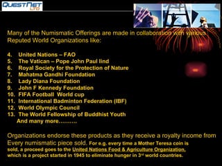 Many of the Numismatic Offerings are made in collaboration with various  Reputed World Organizations like: United Nations – FAO The Vatican – Pope John Paul Iind Royal Society for the Protection of Nature Mahatma Gandhi Foundation  Lady Diana Foundation John F Kennedy Foundation FIFA Football  World cup International Badminton Federation (IBF) World Olympic Council The World Fellowship of Buddhist Youth And many more………. Organizations endorse these products as they receive a royalty income from Every numismatic piece sold.  For e.g. every time a Mother Teresa coin is sold, a proceed goes to the  United Nations Food & Agriculture Organization, which is a project started in 1945 to eliminate hunger in 3 rd  world countries. 