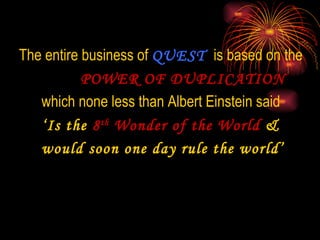 The entire business of  QUEST  is based on the  POWER OF DUPLICATION which none less than Albert Einstein said  ‘ Is the  8 th  Wonder of the World  &  would soon one day rule the world’ 