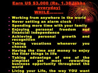 Earn US $3,000 (Rs. 1.38 lakhs everyday) WHILE ………. Working from anywhere in the world Never setting an alarm clock Spending more time with your family Enjoying personal freedom and financial independence Achieving personal growth and recognition Taking vacations whenever you choose Having the time and money to enjoy the finer things in life Taking advantage of one of the simplest yet most rewarding business opportunity throughout the world Living your Life, the way YOU want to Live Being yourself, your own Boss 